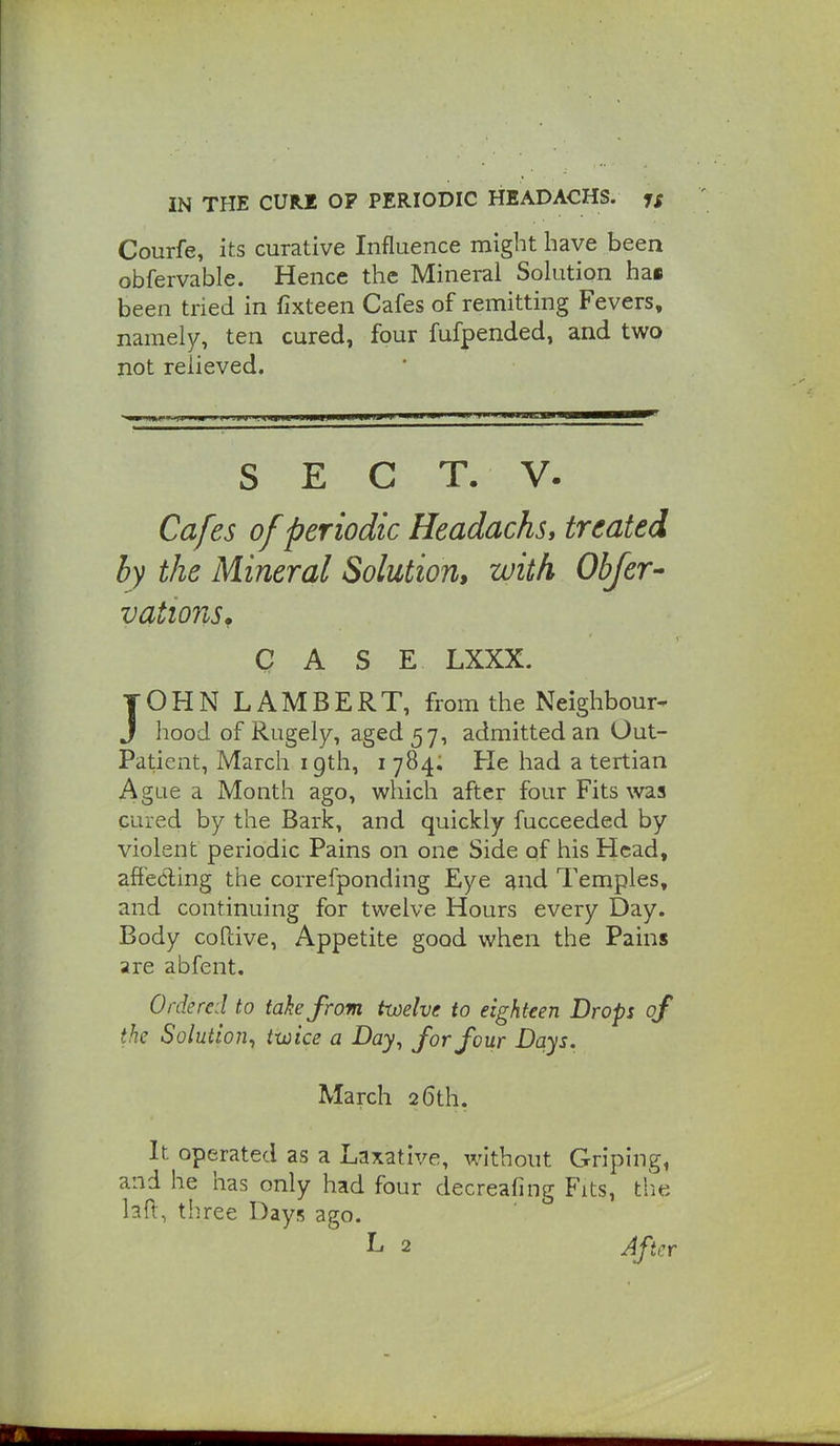 Courfe, its curative Influence might have been obfervable. Hence the Mineral Solution hai been tried in fixteen Cafes of remitting Fevers, namely, ten cured, four fufpended, and two not relieved. S E C T. V. Cafes of periodic HeadachSi treated by the Mineral Solution, with Obfer- vations, CASE LXXX. JOHN LAMBERT, from the Neighbour- J hood of Rugely, aged 57, admitted an Out- Patient, March 19th, 1784. He had a tertian Ague a Month ago, which after four Fits was cured by the Bark, and quickly fucceeded by violent periodic Pains on one Side of his Head, affecting the correfponding Eye ^nd Temples, and continuing for twelve Hours every Day. Body coftive, Appetite good when the Pains are abfent. Ordered to take from twelve to eighteen Drops of the Solution^ twice a Day, for four Days. March 26th. It operated as a Laxative, without Griping, and he has only had four decreafing Fits, tlie la{\, three Days ago. L 2 After