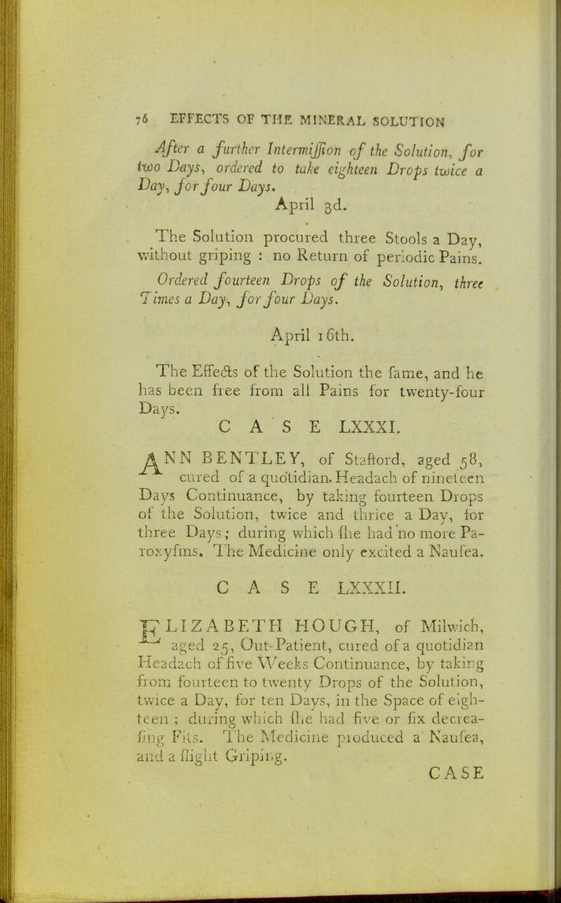 After a further Intermijion of the Solution, for two Days, ordered to take eighteen Drops twice a Day, for four Days, April 3d. The Solution procured three Stools a Day, VvUthout griping : no Return of periodic Pains. Ordered fourteen Drops of ike Solution, three Times a Day, for four Days. April 16th. The Effe6ls of the Solution the fame, and he has been free from all Pains for twenty-four Days. CASE LXXXI. J^NN BENTLEY, of Staftord, aged 58, cured of a quotidian. Headach of nineteen Days Continuance, by taking fourteen Drops of the Solution, twice and thrice a Day, lor three Days; during which flie had no more Pa- rody fms. The Medicine only excited a Naufea. CASE LXXXII. pLIZABETH HOUGH, of Miiwich, aged 25, Out-Patient, cured of a quotidian Headach of five Weeks Continuance, by taking from fourteen to twenty Drops of the Solution, twice a Day, for ten Days, in the Space of eigh- teen ; during which Ihe iiad five or fix decrea- fing Fits. The Medicine produced a' Kaufea, and a flight Griping. CASE