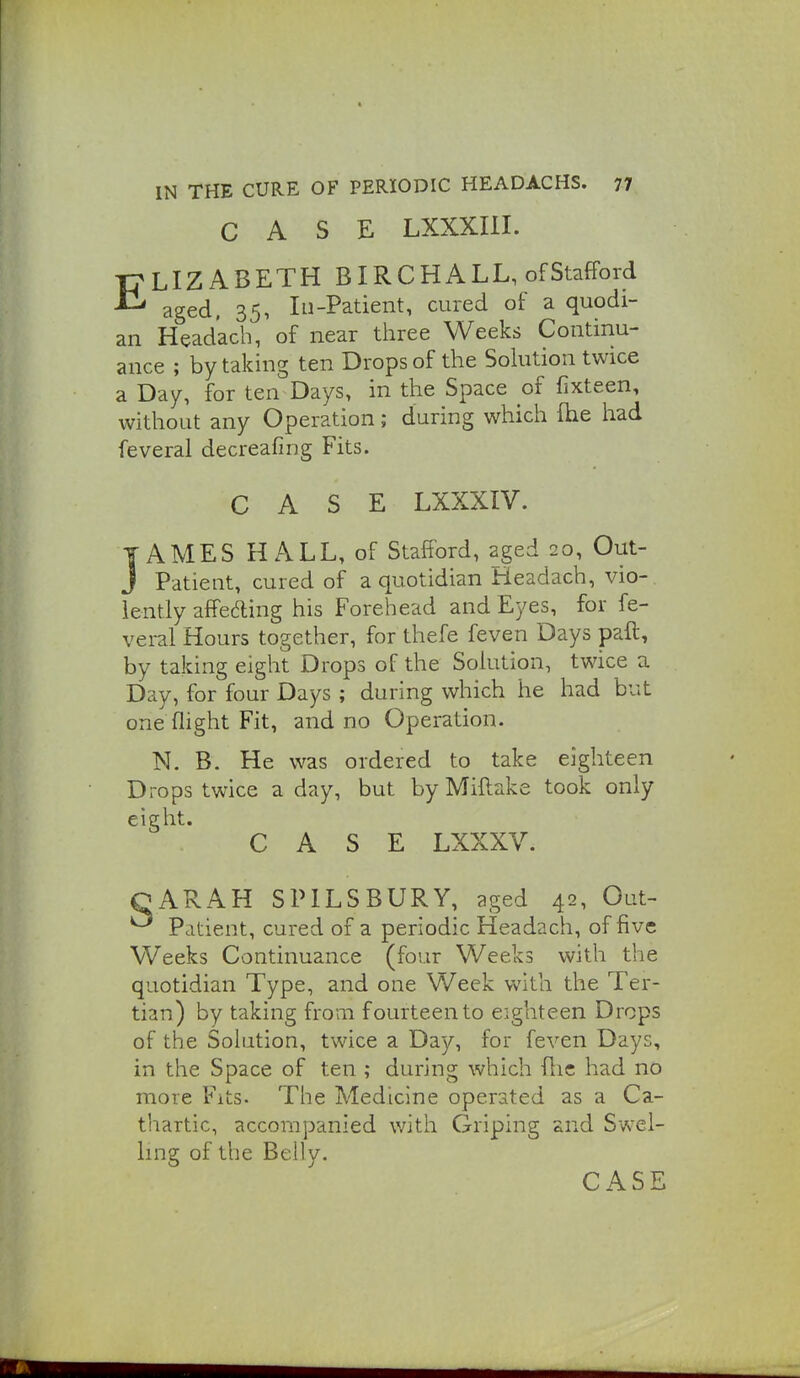 CASE LXXXUI. ELIZABETH BIRCHALL, of Stafford aged. 35, III-Patient, cured of a quodi- an Headacb, of near three Weeks Continu- ance ; by taking ten Drops of the Sokition twice a Day, for ten Days, in the Space of fixteen, without any Operation; during which fhe liad feveral decreafmg Fits. CASE LXXXIV. TAMES HALL, of Stafford, aged 20, Out- J Patient, cured of a quotidian Headach, vio- lently affeding his Forehead and Eyes, for fe- veral Hours together, for thefe feven Days pafl, by taking eight Drops of the Solution, twice a Day, for four Days ; during which he had but one (light Fit, and no Operation. N. B. He was ordered to take eighteen Drops twice a day, but by Miftake took only eight. CASE LXXXV. QARAH SPILSBURY, aged 42, Out- ^ Patient, cured of a periodic Headach, of five Weeks Continuance (four Weeks with the quotidian Type, and one Week with the Ter- tian) by taking from fourteen to eighteen Drops of the Solution, twice a Day, for feven Days, in the Space of ten ; during which flic had no more Fits. The Medicine operated as a Ca- thartic, accompanied with Griping and Svs^el- ling of the Belly. CASE