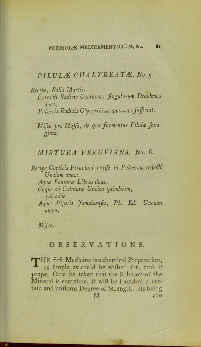 PILULM CHALTBEATJE. No.5. Recipe^ Salis Martis, ExtraBi Radicis Gentians, fingulorum Draehmas duas, Pulveris Radicis Glycyrrkiz<s quantum fujiciat. Mifce pro Majfa^ de qua formentur PiluU Jexa- ginta. MISrURA PERUVIANA. No. 6. Recipe Corticis Peruviani crajje in Pulverm redaBi. Unciam unam^ AqucB FontancB Libras duas^ Coque ad ColaturcB Uncias quindecim., cui adde AqucB Piperis Jamaicenjis^ Ph. Ed. Unciam unam» Mifce. OBSERVATIONS. npHE firft Medicine is a chemical Preparation, as fimple as could be wifhed for, and if proper Care be taken that the Solution-of the Mineral is complete, it will be found-of a cer- tain and uniform Degree of Strength. Its being M alfo