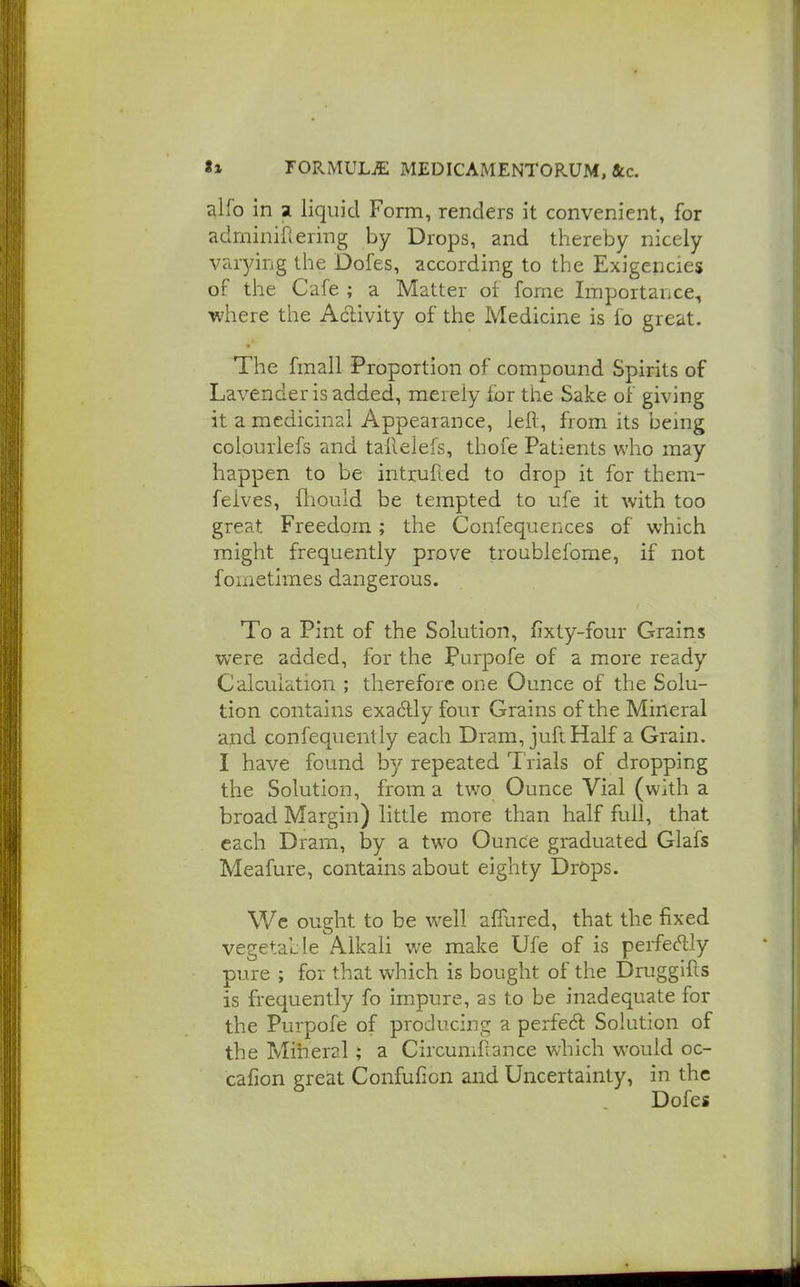 alfo in a liquid Form, renders it convenient, for adminiflering by Drops, and thereby nicely varying tlie Dofes, according to the Exigencies of the Cafe ; a Matter of forne Importance, where the Adivity of the Medicine is fo great. The fmall Proportion of compound Spirits of Lavender is added, merely lor the Sake of giving it a medicinal Appearance, lefl:, from its being coiourlefs and tallelefs, thofe Patients who may happen to be intrufied to drop it for them- felves, fliould be tempted to ufe it with too great Freedom; the Confequences of which might frequently prove troublefome, if not fornetlmes dangerous. To a Pint of the Solution, fixty-four Grains were added, for the purpofe of a more ready Calculation ; therefore one Ounce of the Solu- tion contains exadly four Grains of the Mineral and confequently each Dram, juft Half a Grain. I have found by repeated Trials of dropping the Solution, from a two Ounce Vial (with a broad Margin) little more than half full, that each Dram, by a two Ounce graduated Glafs Meafure, contains about eighty Drops. Wc ought to be w^ell afiured, that the fixed vegetable Alkali we make Ufe of is perfectly pure ; for that which is bought of the Druggifts is frequently fo impure, as to be inadequate for the Purpofe of producing a perfedl Solution of the Mineral; a Circuniflance which would oc- cafion great Confufion and Uncertainty, in the Dofes
