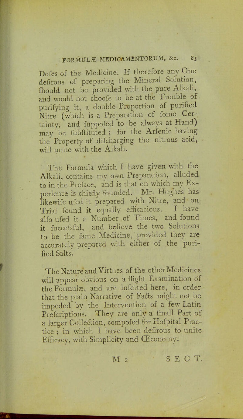 Dofes of the Medicine. If therefore any One dcfirous of preparing the Mineral Solutiori, ftioLild not be provided with the pure Alkali, and would not choofe to be at the Trouble of purifying it, a double Proportion of purified Nitre (which is a Preparation of fome Cer- tainty, and fuppofed to be always at Hand) may be fubftituted ; for the Arfenic having the Property of difcharging the nitrous acid, • will unite with the Alkali. The Formula which I have given with the Alkali, contains my own Preparation, alluded to in the Preface, and is that on which my Ex- perience is chiefly founded. Mr. Hughes has likewife ufed it prepared with Nitre, and on Trial found it equally efficacious. I have alfo ufed it a Number of Times, and found it fuGcefsful, and believe the two Solutions to be the fame Medicine, provided they are accurately prepared with either of the puri- fied Salts. The Nature and Virtues of the other Medicines will appear obvious on a flight Examination of the Formulae, and are inferted here, in order that the plain Narrative of Fac^s might not be impeded by the Intervention of a few Latin Prefcriptions. They are only a fmall Part of a larger Coile6lion, compofed for Hofpital Prac- tice ; in which I have been defirous to unite Efficacy, with Simplicity and (Economy. M 2 SECT.