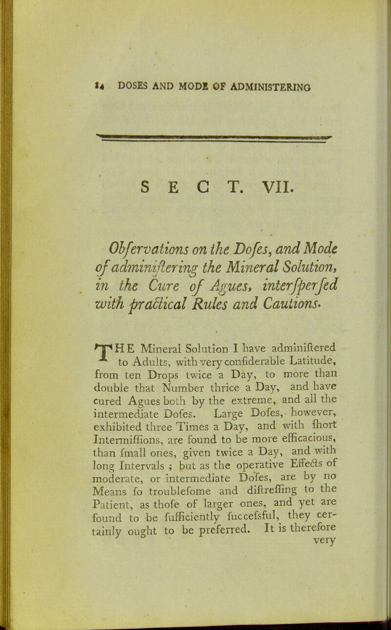 SECT. VII. Ohfervations on ihe Dofes, and Mode of adminijiering the Mineral Solution, in the Cure of Agues, interfperfed with praSlical Rules and Cautions* 'TpHE Mineral Solution I have adminiftered to Adults, with very confiderable Latitude, from ten Drops twice a Day, to more than double that Number thrice a Day, and have cured Agues both by the extreme, and all the intermediate Dofes. Large Dofes, however, exhibited three Times a Day, and with fhort Intermiffions, are found to be more efficacious, than fmall ones, given twice a Day, and with long Intervals ; but as the operative Effe6ls of moderate, or intermediate Dofes, are by no Means fo troublefome and diftreffing to the Patient, as thofe of larger ones, and yet are found to be fufficiently fuccefsful, they cer- tainly ought to be preferred. It is therefore very