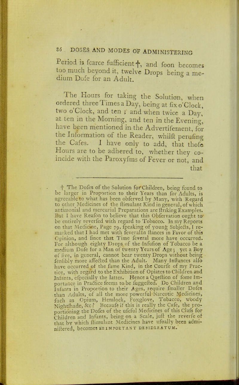 Period is fcarce fufficientf, and foon becom too much beyond it, twelve Drops being a m dium Dofe for an Adult. The Hours for taking the Solution, when ordered three Times a Day, being at fix o'Clock, two o'clock, and ten ; and when twice a Day' at ten in the Morning, and ten in the Evening' have been mentioned in the Advertifement, for the Information of the Reader, whilft perufing the Cafes. 1 have only to add, that thofc Hours are to be adhered to, whether they co- incide with the Paroxyfms of Fever or not, and that f The Dofes of the Solution forChildren, being found to be larger in Proportion to their Years than for Adults, is agreeable to what has been obferved by xMany, with Regard to other Medicines of the ftimulant Kind in general, of which antimonial and mercurial Preparations are linking Examples. But I have Reafon to believe that this Obfervation ought to* be entirely reverfed with regard to Tobacco. In my Reports on that Medicine, Page 79, fpeaking of young Subjefls, I re- marked that I had met with fevcralln Itances in Favor of this Opinion, and imce that Time fevcral more have occurred. For although eighty Diops of the Infufion of Tobacco be a mpidium Dofe for a Man of twenty Years of Age; yet a Boy of live, in general, cannot bear twenty Drops without being fenlibly more affefted than the Adult. Many Inflances alfo have occurred of the fame Kind, in the Courfe of my Prac- tice, with regard to the Exhibition of Opiates to Children and Infants, efpeciallY the latter. Hence a Qucltion of fome Im- portance in Pradtice feems to be fuggefleoT Do Children and Infants in Proportion to their Ages, require fmaller Dofes than Adults, of all the more powerful Narcotic Medicines, fuch as Opium, Hemlock, Foxglove, Tobacco, woody Nightftade, Sec ? Becaufe if this is really the Cafe, the pro- portioning the Dofes of the ufeful Medicines of this Clafs for Children and Infants, being on a Scale, juft the reverfe of that by which ftimulunt Medicines have ufually been admi- nilcered, becomes anim?ortant uesideratum.