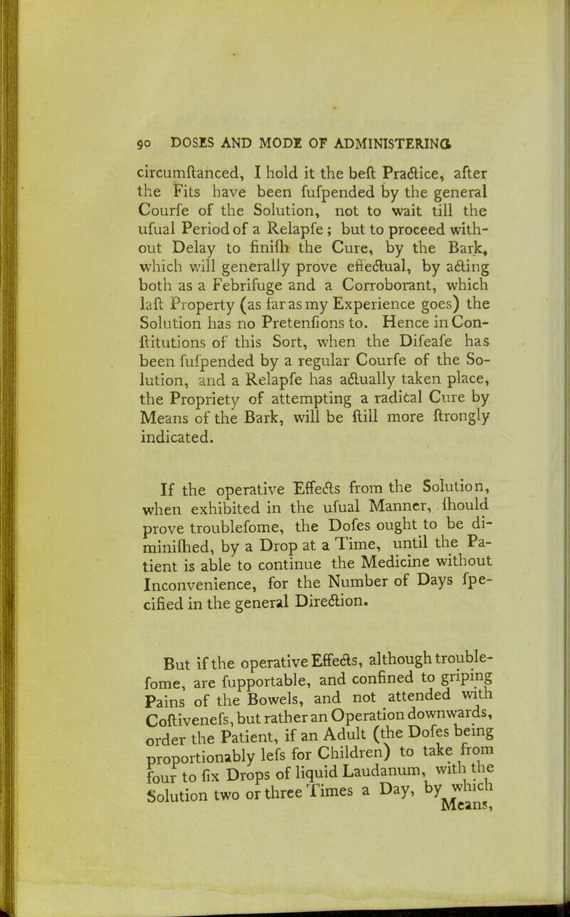 circumftanced, I hold it the beft Pradice, after the Fits have been fufpended by the general Courfe of the Solution, not to wait till the ufual Period of a Relapfe; but to proceed with- out Delay to finifh the Cure, by the Bark, which will generally prove eftedlual, by afting both as a Febrifuge and a Corroborant, which laft Property (as far as my Experience goes) the Solution has no Pretenfions to. Hence in Con- ftitutions of this Sort, when the Difeafe has been fufpended by a regular Courfe of the So- lution, and a Relapfe has adually taken place, the Propriety of attempting a radital Cure by Means of the Bark, will be Hill more ftrongly indicated. If the operative Effe(?ls from the Solution, when exhibited in the ufual Manner, ftiould prove troublefome, the Dofes ought to be di- miniftied, by a Drop at a Time, until the Pa- tient is able to continue the Medicine without Inconvenience, for the Number of Days fpe- cified in the general Diredlion, But if the operative Effeds, although trouble- fome, are fupportable, and confined to griping Pains of the Bowels, and not attended with Coftivenefs, but rather an Operation downwards, order the Patient, if an Adult (the Dofes bemg proportionably lefs for Children) to take from four to fix Drops of liquid Laudanum, with the Solution two or three Times a Day, by which