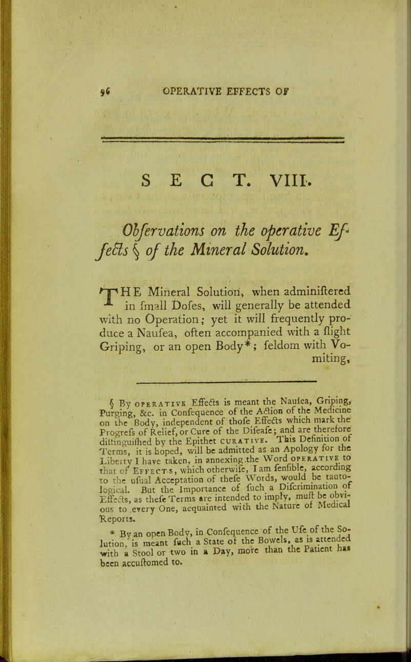 SECT. VIII. Ohfervations on the operative Ef' JeEls \ of the Mineral Solution, 'pHE Mineral Solution, when adminiftered in fmall Dofes, will generally be attended with no Operation; yet it will frequently pro- duce a Naufea, often accompanied with a flight Griping, or an open Body*; feldom with Vo- miting, § By OPERATIVE EfFedts is meant the Naulea, Griping, Purging, &c. in Confequence of the Aflion of the Medicine on the Body, independent of thofe EfFedts which mark the Progrcfs of Relief, or Cure of the Difeafc; and are therefore diltinguiflied by the Epithet curative. This Dehnmon ot Terms, it is hoped, will be admitted as an Apology for the Liberty I have taken, in annexing.the Word operative to that of Effect s, which otherwife, lamfenfiblc, according to the ufual Acceptation of thefe Words, would be tauto- logical. But the Importance of fuch a Difcrimination ot Effects, as thefe Terms are intended to imply, muft be obvi- ous to every One, acquainted with the Nature of Medical ■Reports. * Bvan open Body, in Confequence of the Ufe of the So- lution, is meant fuch a State of the Bowels, as is attended vith a Stool or two in a Day, more than the Patient ha» been accuftomed to.