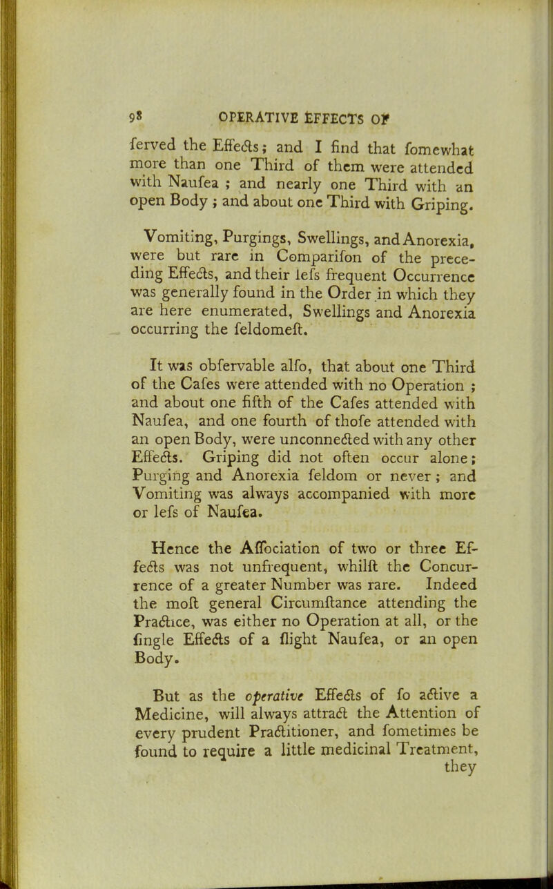 ferved the EfFeds; and I find that fomewhat more than one Third of them were attended with Naufea ; and nearly one Third with an open Body ; and about one Third with Griping. Vomiting, Purgings, Swellings, and Anorexia, were but rare in Comparifon of the prece- ding EfFedls, and their lefs frequent Occurrence was generally found in the Order .in which they are here enumerated, Swellings and Anorexia occurring the feldomeft. It was obfervable alfo, that about one Third of the Cafes were attended with no Operation ; and about one fifth of the Cafes attended with Naufea, and one fourth of thofe attended with an open Body, were unconnedled with any other Effedls. Griping did not often occur alone; Purging and Anorexia feldom or never ; and Vomiting was always accompanied with more or lefs of Naufea. Hence the Aflbciation of two or three Ef- fects was not unfrequent, whilft the Concur- rence of a greater Number was rare. Indeed the mod general Circumftance attending the Pradice, was either no Operation at all, or the fingle EffeAs of a flight Naufea, or an open Body. But as the operative Effeds of fo a<5live a Medicine, will always attra<5l the Attention of every prudent Praditioner, and fometimes be found to require a little medicinal Treatment, they