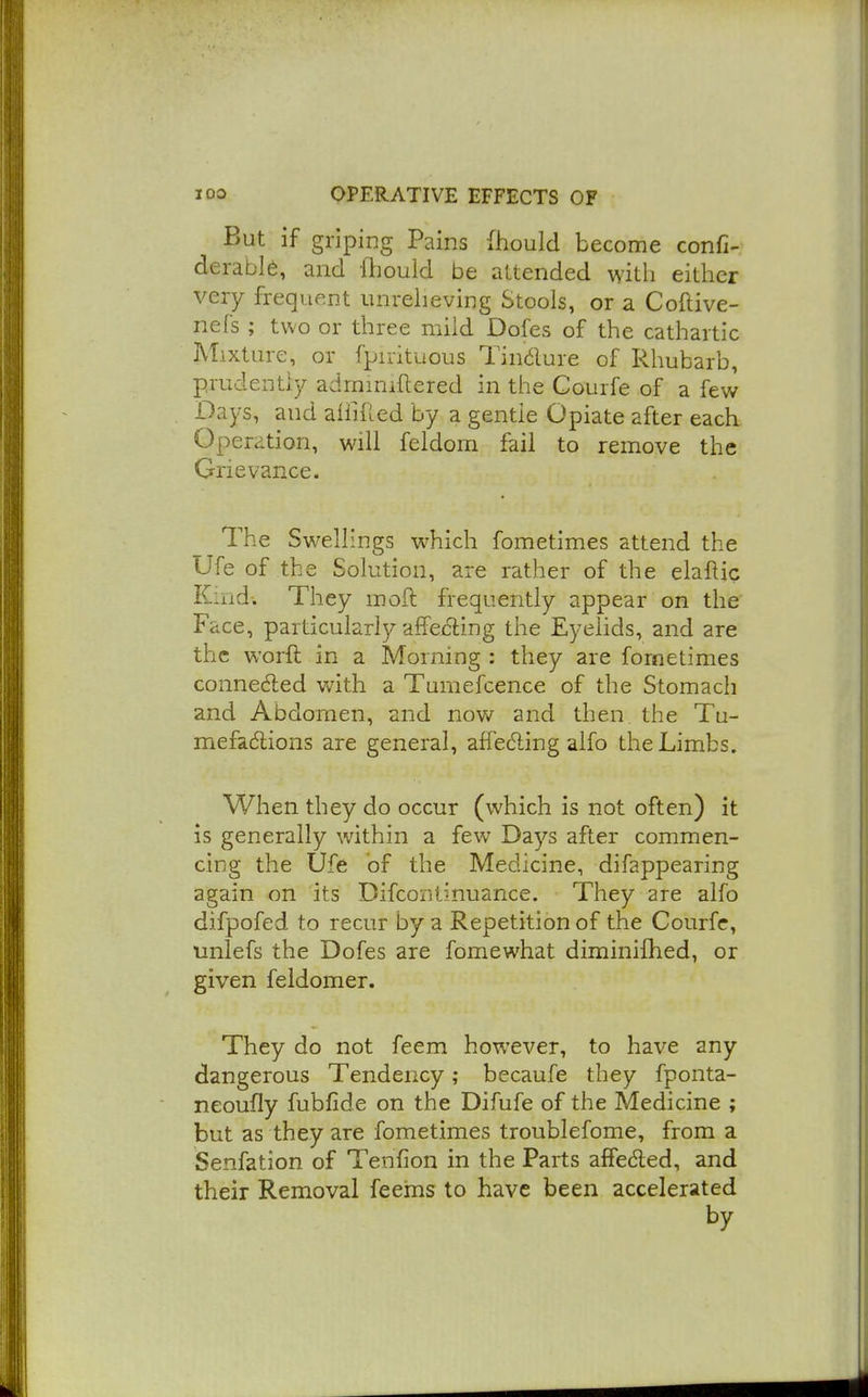 But if griping Pains (hould become confi-; derable, and lliould be attended with either very frequent unreheving Stools, or a Coftive- nefs ; two or three mild Dofes of the cathartic Mixture, or fpirituous Tin6lure of Rhubarb, prudently adrniniftered in the Courfe of a fev/ Days, and aiiiiled by a gentle Opiate after each Operation, will feldom fail to remove the Grievance. The Swellings which fometimes attend the Ufe of the Solution, are rather of the elaflic Kind. They mod frequently appear on the Face, particularly affecting the Eyelids, and are the worft in a Morning : they are fornetimes conneded with a Tumefcence of the Stomach and Abdomen, and now and then the Tu- mefadions are general, affedling alfo the Limbs. When they do occur (which is not often) it is generally within a few Days after commen- cing the Ufe of the Medicine, difappearing again on its Difcontinuance. They are alfo difpofed to recur by a Repetition of the Courfe, unlefs the Dofes are fomewhat diminifhed, or given feldomer. They do not feem however, to have any dangerous Tendency; becaufe they fponta- neoufly fubfide on the Difufe of the Medicine ; but as they are fometimes troublefome, from a Senfation of Tenfion in the Parts afiedled, and their Removal feems to have been accelerated by