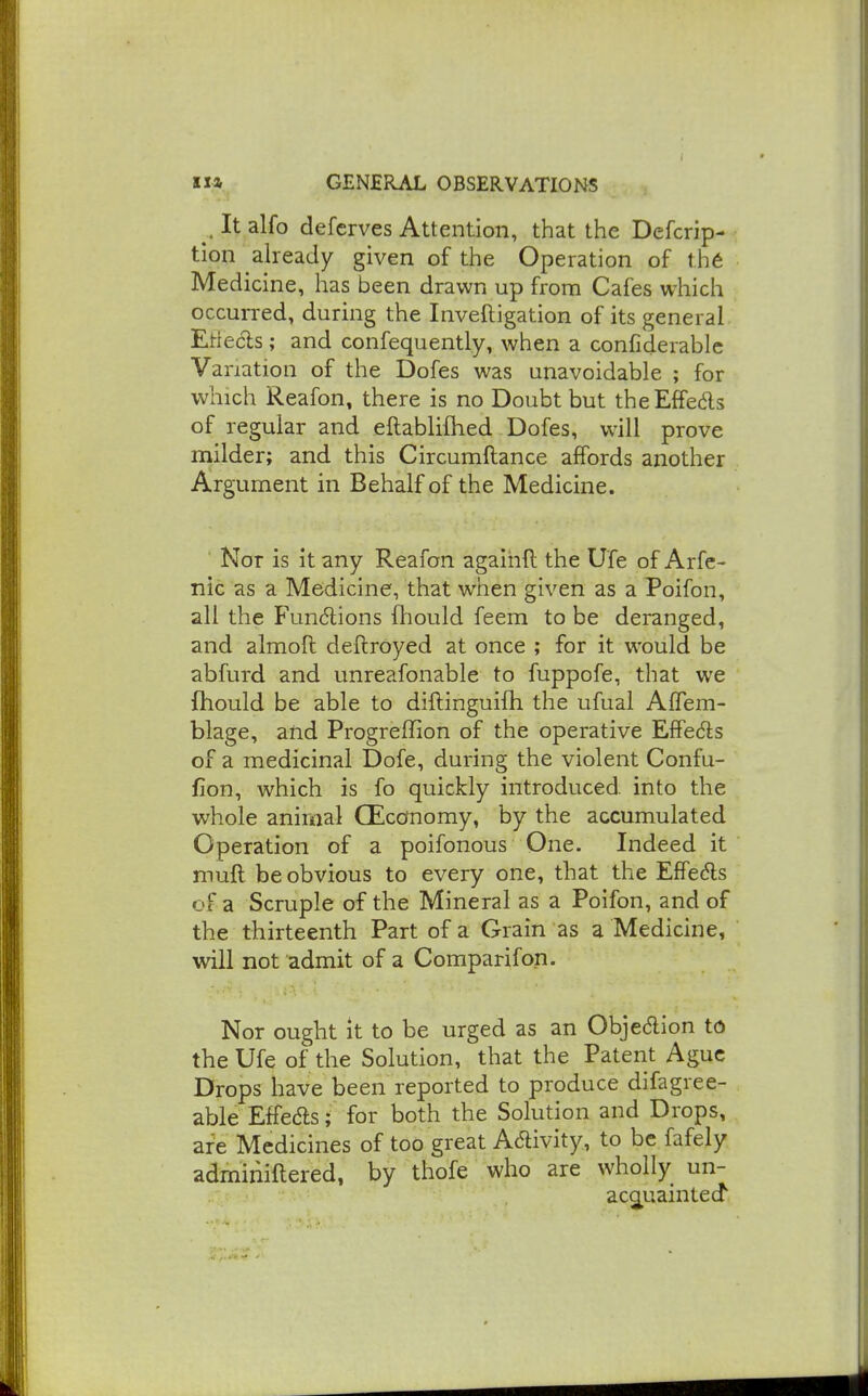 , It alfo defcrves Attention, that the Defcrip- tlon already given of the Operation of thd Medicine, has been drawn up from Cafes which occurred, during the Inveftigation of its general Etlecls; and confequently, when a confiderablc Variation of the Dofes was unavoidable ; for which Reafon, there is no Doubt but theEffeds of regular and eftabliihed Dofes, will prove milder; and this Circumftance affords another Argument in Behalf of the Medicine. Not is it any Reafon agaihft the Ufe of Arfe- nic as a Medicine, that when given as a Poifon, all the Fundions ftiould feem to be deranged, and almoft deftroyed at once ; for it would be abfurd and unreafonable to fuppofe, that we fhould be able to diftinguifh the ufual Affem- blage, and Progreffion of the operative Elfeds of a medicinal Dofe, during the violent Confu- fion, which is fo quickly introduced, into the whole animal CEccfnomy, by the accumulated Operation of a poifonous One. Indeed it mufl be obvious to every one, that the Effedls of a Scruple of the Mineral as a Poifon, and of the thirteenth Part of a Grain as a Medicine, will not admit of a Comparifon. Nor ought it to be urged as an Objection td the Ufe of the Solution, that the Patent Ague Drops have been reported to produce difagree- able Effeds; for both the Solution and Drops, are Medicines of too great Adivity, to be fafely adminiftered, by thofe who are wholly un- acQ^uaintecf