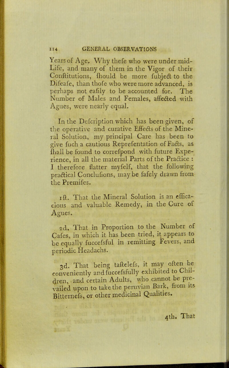 Years of Age, Why thefe who were under mid- Life, and many of them in the Vigor of their ConftitLitions, fhould be more fubjedl to the Difeafe, than thofe who were more advanced, is perhaps not eafily to be accounted for. The Number of Males and Females, affedled with Agues, were nearly equal. In the Defcription which has been given, of the operative and curative Effedls of the Mine- ral Solution, my principal Care has been to give fuch a cautious Reprefentation of Fadls, as fhall be found to correfpond with future Expe- rience, in all the material Parts of the Pradice : I therefore flatter myfelf, that the following pra<n;ical Conclufjons, may be fafely drawn from the Premifes. ift. That the Mineral Solution is an effica- cious and valuable Remedy, in the Cure of Agues. 2d. That in Proportion to the Number of Cafes, in which it has been tried, it appears to be equally fuccefsful in remitting Fevers, and periodic Headachs, 3d. That being taftelefs, it may often be conveniently andfuccefsfully exhibited to Chil- dren, and certain Adults, who cannot be pre- vailed upon to take the peruvian Bark, from its Bitternefs, or other medicinal Quahties. 4th. That