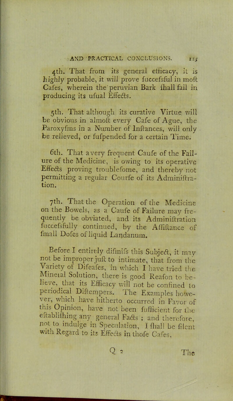 4th. That from its general efficacy, it is highly probable, it will prove fuccefsful in moft Cafes, wherein the peruvian Bark iliall fail in producing its ufual Effe(5ls. ^th. That although its curative Virtue will be obvious in almoft: every Cafe of Ague, the Paroxyfms in a Number of Inftances, will only be relieved, or fufpended for a certain Time. 6th. That a very frequent Caufe of the Fail- ure of the Medicine, is owing to its operative EfTeds proving troublefome, and thereby not permitting a regular Courfe of its Adminiftra- tion. 7th. That the Operation of the Medicine on the Bowels, as a Caufe of Failure may fre- quently be obviated, and its Adminiftration fuccefsfully continued, by the Affillance of fmall Dofes of liquid Laudanum, Before I entirely difmifs this SubjeA, it m?.y not be improper juft to intimate, that from the Variety of Difeafes, in which I liave tried the Mmeial Solution, there is good Reafon to be- lieve, that its Efficacy vAll not be confined to periodical Diftempers. The Examples howe- ver, which have hitherto occurred in Favor of this Opinion, have not been fufficient for the eftabhlhing any general Fa6ls ; and therefore, not to mdulge in Speculation, I fliall be filcnt with Regard to its Effects in thofe Cafes.
