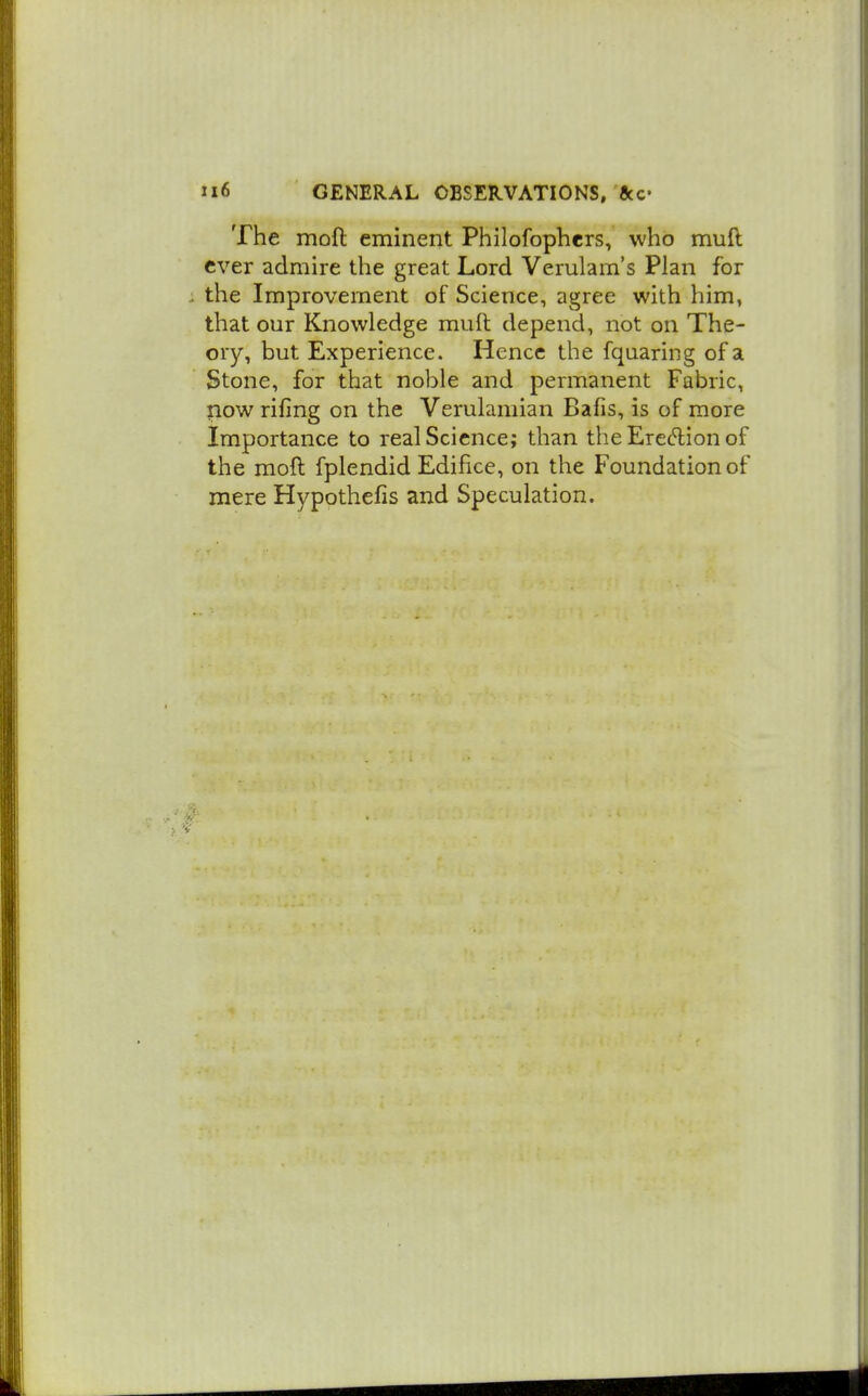 The mofl eminent Philofophers, who muft ever admire the great Lord Verulam's Plan for . the Improvement of Science, agree with him, that our Knowledge muft depend, not on The- ory, but Experience. Hence the fquaring of a Stone, for that noble and permanent Fabric, now rifing on the Verulamian Bafis, is of more Importance to real Science; than the Ereftion of the moft fplendid Edifice, on the Foundation of mere Hypothefis and Speculation.