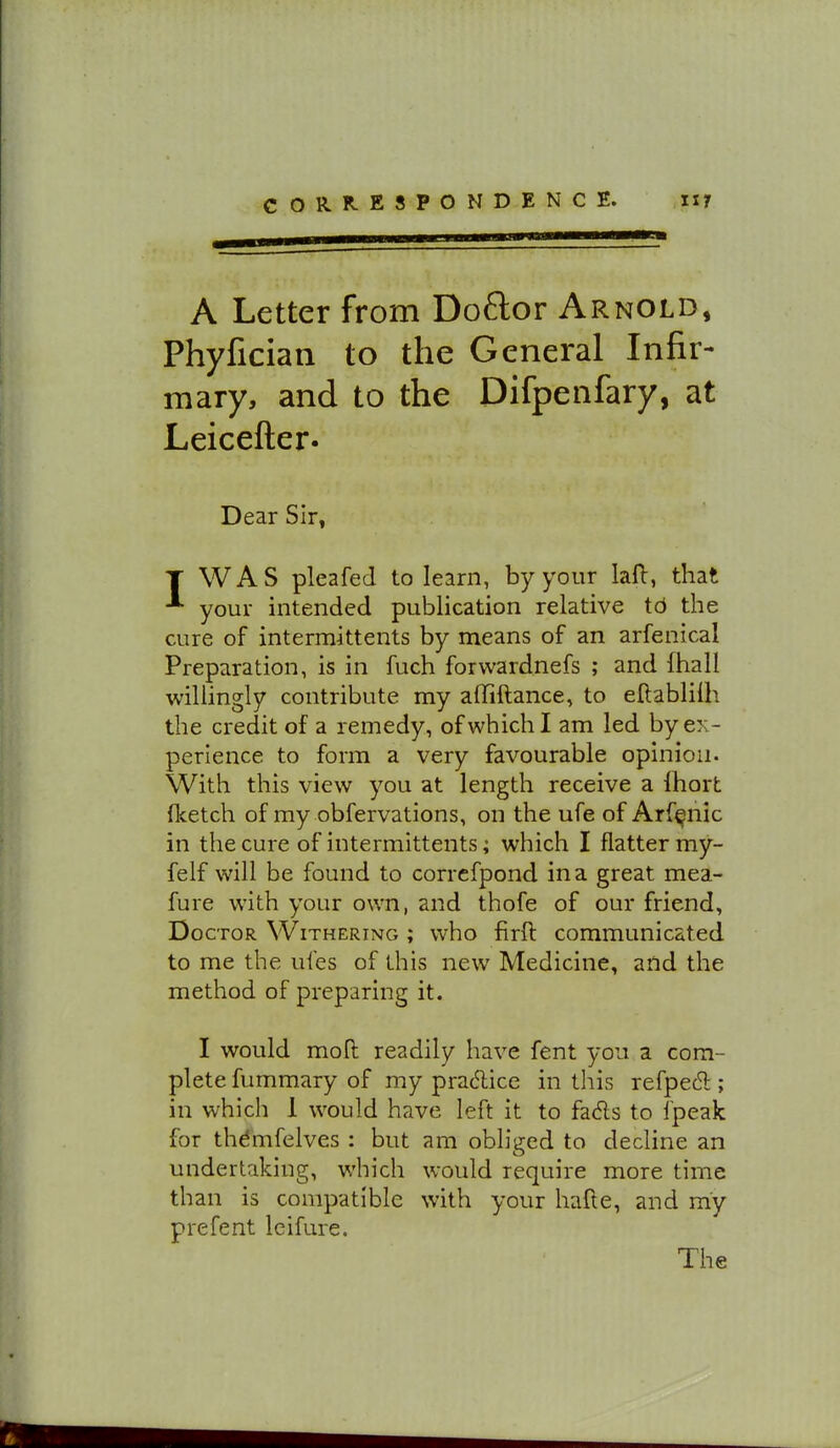 A Letter from Doftor Arnold, Phyfician to the General Infir- mary, and to the Difpenfary, at Leicefter. Dear Sir, T WAS pleafed to learn, by your lafl:, that your intended publication relative td the cure of intermittents by means of an arfenical Preparation, is in fuch forwardnefs ; and fhall willingly contribute my alTiftance, to ellablilh the credit of a remedy, of which I am led by ex- perience to form a very favourable opinion. With this view you at length receive a Ihort fketch of my obfervations, on the ufe of Arf^nic in the cure of intermittents; which I flatter my- felf will be found to correfpond in a great mea- fure with your own, and thofe of our friend, Doctor Withering ; who firft communicated to me the ufes of this new Medicine, and the method of preparing it. I would moll readily have fent you a com- plete fummary of my practice in this refpec^ ; in which 1 would have left it to fads to fpeak for thdmfelves : but am obliged to decline an undertaking, which would require more time than is compatible with your hafle, and my prefent leifure.
