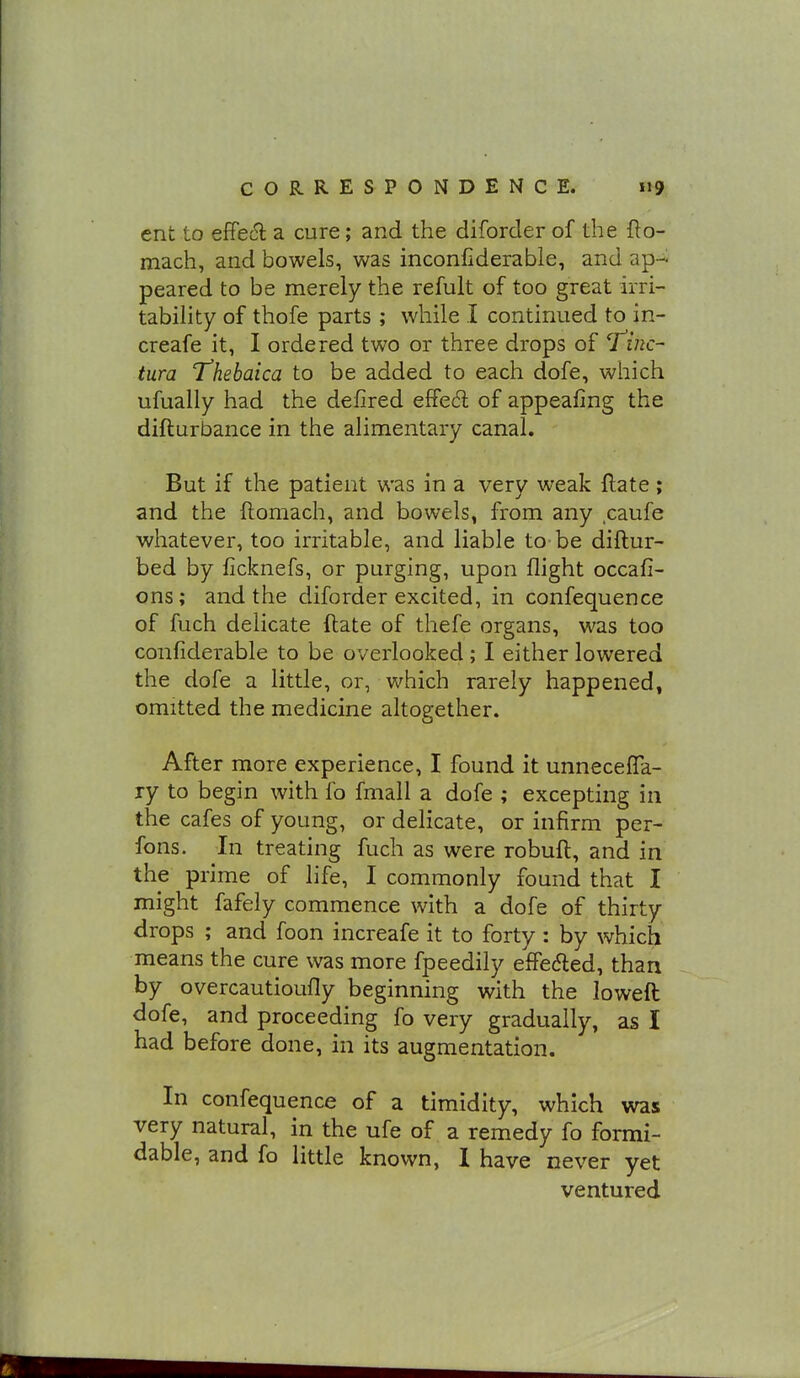ent to effect a cure; and the diforder of the fto- mach, and bowels, was inconfiderabie, and ap- peared to be merely the refult of too great irri- tability of thofe parts ; while I continued to in- creafe it, I ordered two or three drops of T^f/zc- tura Thebaica to be added to each dofe, which ufually had the defired effed of appealing the difturbance in the alimentary canal. But if the patient was in a very weak Hate ; and the ftomach, and bowels, from any caufe whatever, too irritable, and liable to be diftur- bed by ficknefs, or purging, upon flight occafi- ons; and the diforder excited, in confequence of fuch delicate ftate of thefe organs, was too confiderable to be overlooked ; I either lowered the dofe a little, or, which rarely happened, omitted the medicine altogether. After more experience, I found it unnecefTa- ry to begin with fo fmall a dofe ; excepting in the cafes of young, or delicate, or infirm per- fons. In treating fuch as were robuft, and in the prime of life, I commonly found that I might fafely commence with a dofe of thirty drops ; and foon increafe it to forty : by which means the cure was more fpeedily effeded, than by overcautioufly beginning with the loweft dofe, and proceeding fo very gradually, as I had before done, in its augmentation. In confequence of a timidity, which was very natural, in the ufe of a remedy fo formi- dable, and fo little known, I have never yet ventured