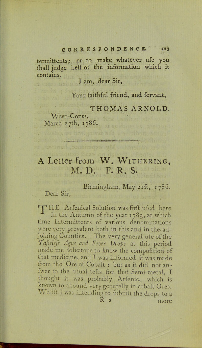 termittents; or to make whatever iife you fhall judge beft of the information which it contains. I am, dear Sir, Your faithful friend, and fervant, THOMAS ARNOLD. West-Cotes, March 27th, 1786. A Letter from W. Withering, M. D. F. R. S. Birmingham, May 3ifl, i 786. Dear Sir, 'TpHE Arfenical Solution was firfl ufed here in the Autumn of the year i 783, at which time Intermittents of various denominations were very prevalent both in this and in the ad- joining Counties. The very general ufe of the *jraj}elefs Ague and Fever Drops at. this period made me lolicitous to know the compofition of that medicine, and I was informed it was made from the Ore of Cobalt ; but as it did not an- fwer to the ufual tefls for that Semi-metal, T thought it was probably Arfenic, which is known to abound very generally in cobalt Ores. Whiift I was intending to fubmit the drops to ^ R 2 more