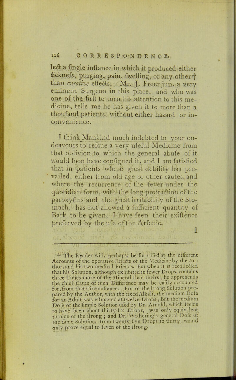 le<5l a fingle inRance in which it produced either fickriefs, purging, pain, fwelUng, orany otherf than curative eHedls. Mr. J. Freer jun. a very eminent Surgeon in this place, and who was one of the firlt to turn his attention to this me- dicine, tells me he has given it to more than a thousand patients, without either hazard or in- convenience. I think_Mankind much indebted to your en- deavours to refcue a very ufeful Medicine from that oblivion to which the general abufe of it would foon have configned it, and I am fatisfied that in patients where great debility has pre- vailed, either from old age or other caufes,and where the recurrence of the fever under the quotidian -foi-m, with the long protracT;ion of the paroxyfras and the great irritability of the Sto- mach, has not allowed a fulficient quantity of Bark to be given, I haVe feen their exiflence J)refcrved by the ufe of the Arfenic, I . f' The Reader-win, perhkpS'^ be furpfifcd at the different Accounts of the operative EfFeds of the Medicine by the Au- thor,and his two medicnl Fiiends. But when it is recolleifled that his Solution, although exhibited in fewer Drops, contains three Tiriies more of the^lineral than theirs; he apprehends the chief Caufe of fuch Difference may be ealily accounted tor, from that Circumrtance. h or of the ftrong Solution pre- pared by the Author, with the fixed Alkali, the medium Dofb for an Adult v/as cltimsted at twelve Drops ; but the medium Dofe of thefimple Solution ufed by Dr. Arnold, which fcems to h^ve been about thirty-fix Drops, was only equivalent to nine of the firong ; and Dr. VViihering's general Dole of the fame Solution, from twenty five Drops to thirty, would only prove equal to feven of tfje itrong.