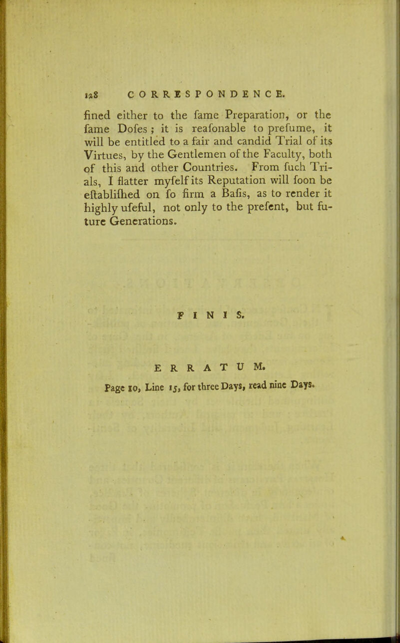 fined either to the fame Preparation, or the fame Dofes; it is reafonable to prefume, it will be entitled to a fair and candid Trial of its Virtues, by the Gentlemen of the Faculty, both of this and other Countries. From fuch Tri- als, I flatter myfelf its Reputation will foon be eftablifhed on fo firm a Bafis, as to render it highly ufeful, not only to the prefcnt, but fu- ture Generations. FINIS. ERRATUM. Page 10, Line 15, for three Days, read nine Days.