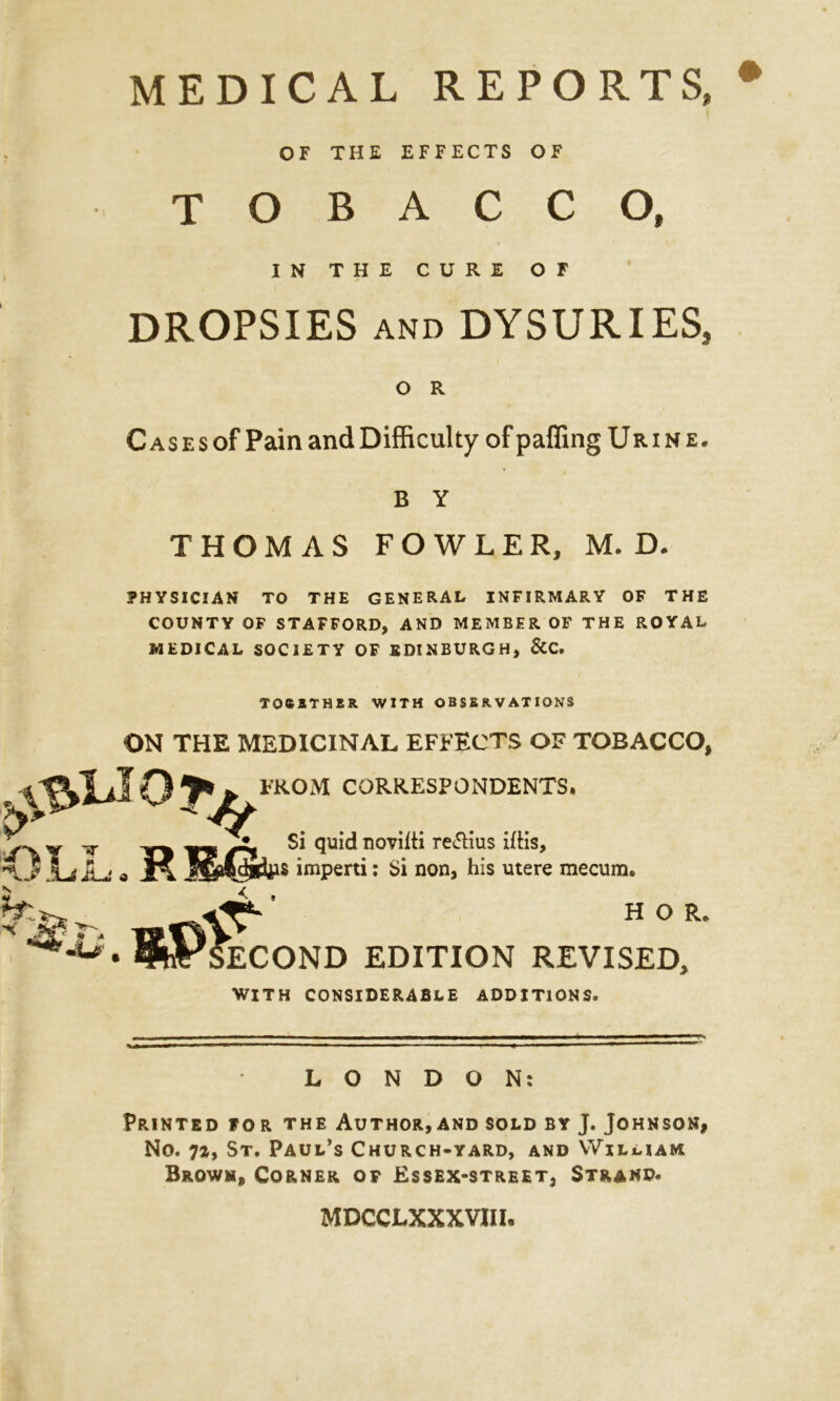 MEDICAL REPORTS, OF THE EFFECTS OF TOBACCO, IN THE CURE OF DROPSIES AND DYSURIES, O R Cases of Pain andDifficulty of pafling Urine. B Y THOMAS FOWLER, M. D. PHYSICIAN TO THE GENERAL INFIRMARY OF THE COUNTY OF STAFFORD, AND MEMBER OF THE ROYAL MEDICAL SOCIETY OF EDINBURGH, &C. TOC1THER WITH OBSERVATIONS ON THE MEDICINAL EFFECTS OF TOBACCO, CORRESPONDENTS. 4£liIO J*j^rROM ( ^ c;; mil, AY T 33 its quid novilti re&ius iftis, a imperti: Si non, his utere mecum. JUs • «P>] ’ HOR, ECOND EDITION REVISED, WITH CONSIDERABLE ADDITIONS. LONDON: Printed for the Author,and sold by J. Johnson, No. 7a, St, Paul’s Church-yard, and William Brown, Corner of Essex-street, Strand* MDCCLXXXVIII.