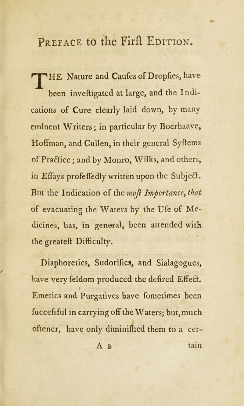 Preface to the Firfl: Edition. rJ'HE Nature and Caufes of Dropftes, have been inveftigated at large, and the Indi- cations of Cure clearly laid down, by many eminent Writers; in particular by Boerhaave, Hoffman, and Cullen, in their general Syftems of Pra&ice; and by Monro, Wilks, and others, in Effays profeffedly written upon the SubjeQ. But the Indication of thzmojl Importance>that of evacuating the Waters by the Ufe of Me- dicines, has, in general, been attended with the greateft Difficulty. Diaphoretics, Sudorilics, and Sialagogues, have very feldom produced the defired Effe£L t • , Emetics and Purgatives have fometimes been fuccefsful in carrying off the Waters; but, much oftener, have only diminifhed them to a cer- A 2, tam