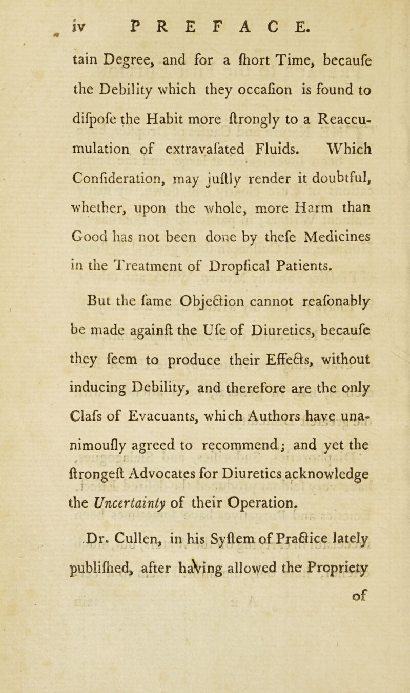 tain Degree, and for a fhort Time, becaufe the Debility which they occafion is found to difpofe the Habit more ftrongly to a Reaccu- mulation of extravafated Fluids. Which Confideration, may juftiy render it doubtful, whether, upon the whole, more Harm than Good has not been done by thefe Medicines in the Treatment of Dropfical Patients. t . But the fame Obje&ion cannot reafonably be made again!! the Ufe of Diuretics, becaufe they feem to produce their EfFefts, without inducing Debility, and therefore are the only Clafs of Evacuants, which Authors have una- nimoufly agreed to recommend; and yet the r r f • r • f . i ' ‘ S } * f i ftrongeft Advocates for Diuretics acknowledge the Uncertainty of their Operation. » * t t ■ t > Dr. Cullen, in his Syftem of Praflice lately published, after haVing allowed the Propriety of i