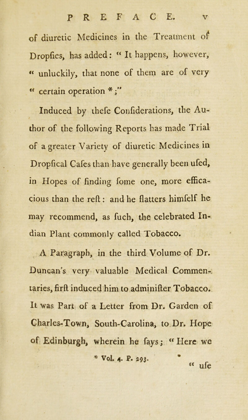 of diuretic Medicines in the Treatment of Dropfies, has added: “ It happens, however, « unluckily, that none of them are of very <f certain operation * Induced by thefe Confiderations, the Au- thor of the following Reports has made Trial of a greater Variety of diuretic Medicines in Dropfical Cafes than have generally been ufed, in Hopes of finding fome one, more effica- cious than the reft: and he flatters himfelf he may recommend, as fuch, the celebrated In- dian Plant commonly called Tobacco. A Paragraph, in the third Volume of Dr. Duncan’s very valuable Medical Comment taries, firft induced him to adminifter Tobacco. It was Part of a Letter from Dr. Garden of Charles-Town, South-Carolina, to Dr. Hope of Edinburgh, wherein he fays; “ Here we * VoL 4. P. ufe