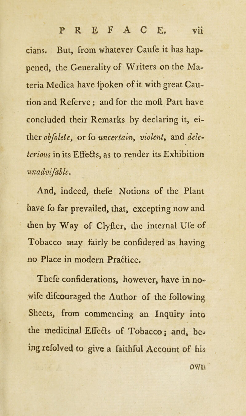 cians. But, from whatever Caufe it has hap- pened, the Generality of Writers on the Ma- teria Medica have fpoken of it with great Cau- tion and Referve; and for the mod Part have concluded their Remarks by declaring it, ei- ther obfolete, or fo uncertain, violent, and dele- terious in its Effects, as to render its Exhibition And, indeed, thefe Notions of the Plant have fo far prevailed, that, excepting now and then by Way of Clylter, the internal Ufe of Tobacco may fairly be confidered as having no Place in modern Pra&ice. Thefe confiderations, however, have in no- wife difcouraged the Author of the following Sheets, from commencing an Inquiry into the medicinal Effefts of Tobacco; and, be-* ing refolved to give a faithful Account of his own