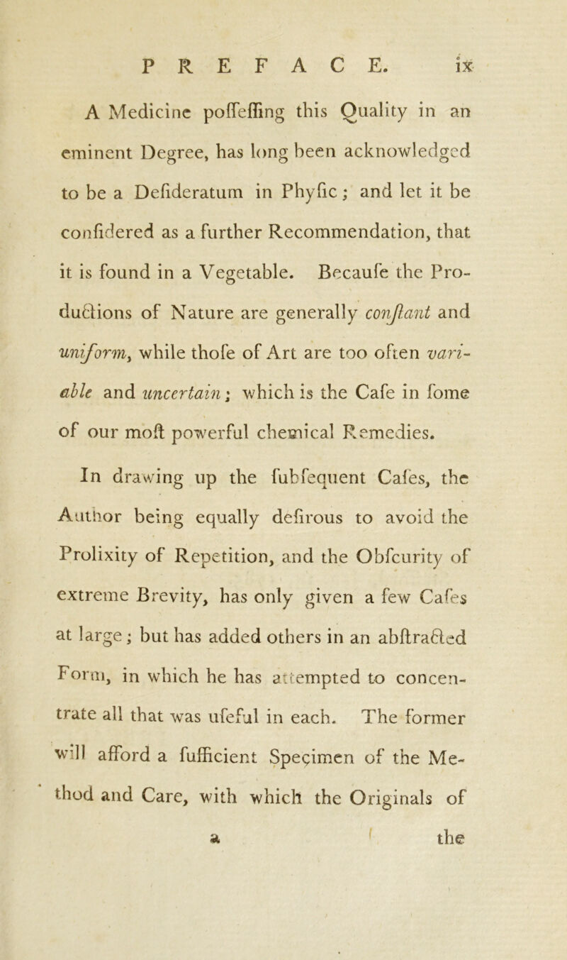 A Medicine poffeffing this Quality in an eminent Degree, has long been acknowledged to be a Defideratum in Phyfic; and let it be confidered as a Further Recommendation, that it is found in a Vegetable. Becaufe the Pro- ductions of Nature are generally conjlant and uniform, while thofe of Art are too often vari- able and uncertain; which is the Cafe in fome of our mod; powerful chemical Remedies. In drawing up the fubfequent Cales, the Author being equally defirous to avoid the Prolixity of Repetition, and the Obfcurity of extreme Brevity, has only given a few Cafes at large; but has added others in an abftra&ed Form, in which he has attempted to concen- trate all that was ufeful in each. The former w’dl afford a fufficient Specimen of the Me- thod and Care, with which the Originals of