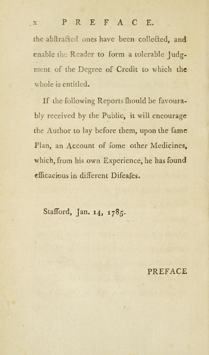 the abftrafted ones have been collected, and enable the Reader to form a tolerable judg- ment of the Degree of Credit to which the whole is entitled. If the following Reports fhould be favoura- \ bly received by the Public, it will encourage the Author to lay before them, upon the fame Flan, an Account of fome other Medicines, which, from his own Experience, he has found efficacious in different Difeafes. Stafford, Jan. 14, 1785. PREFACE