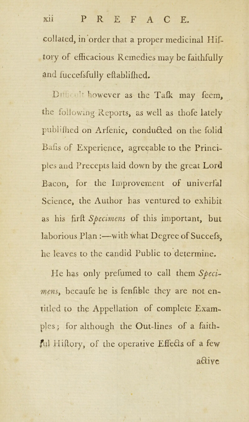 collated, in order that a proper medicinal Hif- tory of efficacious Remedies may be faithfully and fuccefsfully eftablifhed. Dir 'f. however as the Tafk may feem, the following Reports, as well as thofe lately publifhed on Arfenic, conducted on the folid Bails of Experience, agreeable to the Princi- ples and Precepts laid down by the great Lord Bacon, for the Improvement of univerlal Science, the Author has ventured to exhibit as his firft Specimens of this important, but laborious Plan :—with what Degree of Succefs> he leaves to the candid Public to determine. He has only prefumed to call them Sped- mens, becaufe he is fenfible they are not en- titled to the Appellation of complete Exam- ples ; for although the Out-lines of a faith- ful Hiflory, of the operative Effeds of a few adive