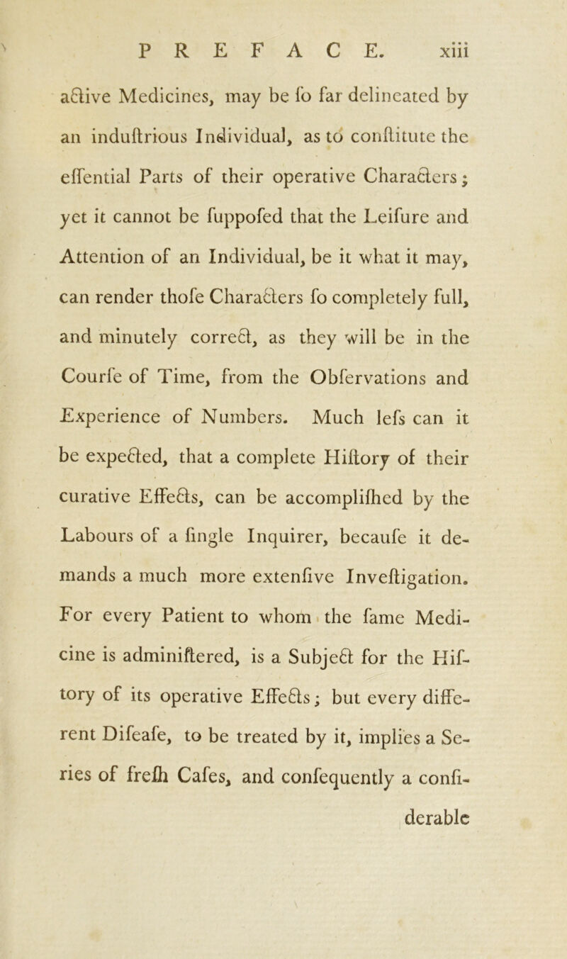 aCtive Medicines, may be Io far delineated by an induftrious Individual, as to conftitute the effential Parts of their operative Characters; yet it cannot be fuppofed that the Leifure and Attention of an Individual, be it what it may, can render thofe Characters fo completely full, and minutely correct, as they will be in the Courfe of Time, from the Obfervations and Experience of Numbers. Much lefs can it be expefted, that a complete Hiltory of their curative EffeCts, can be accomplilhed by the Labours of a fingle Inquirer, becaufe it de- mands a much more extenfive Inveftigation. For every Patient to whom the fame Medi- cine is adminiftered, is a SubjeCt for the Hif- tory of its operative Effects; but every diffe- rent Difeafe, to be treated by it, implies a Se- ries of frefli Cafes, and confequently a confi- derable