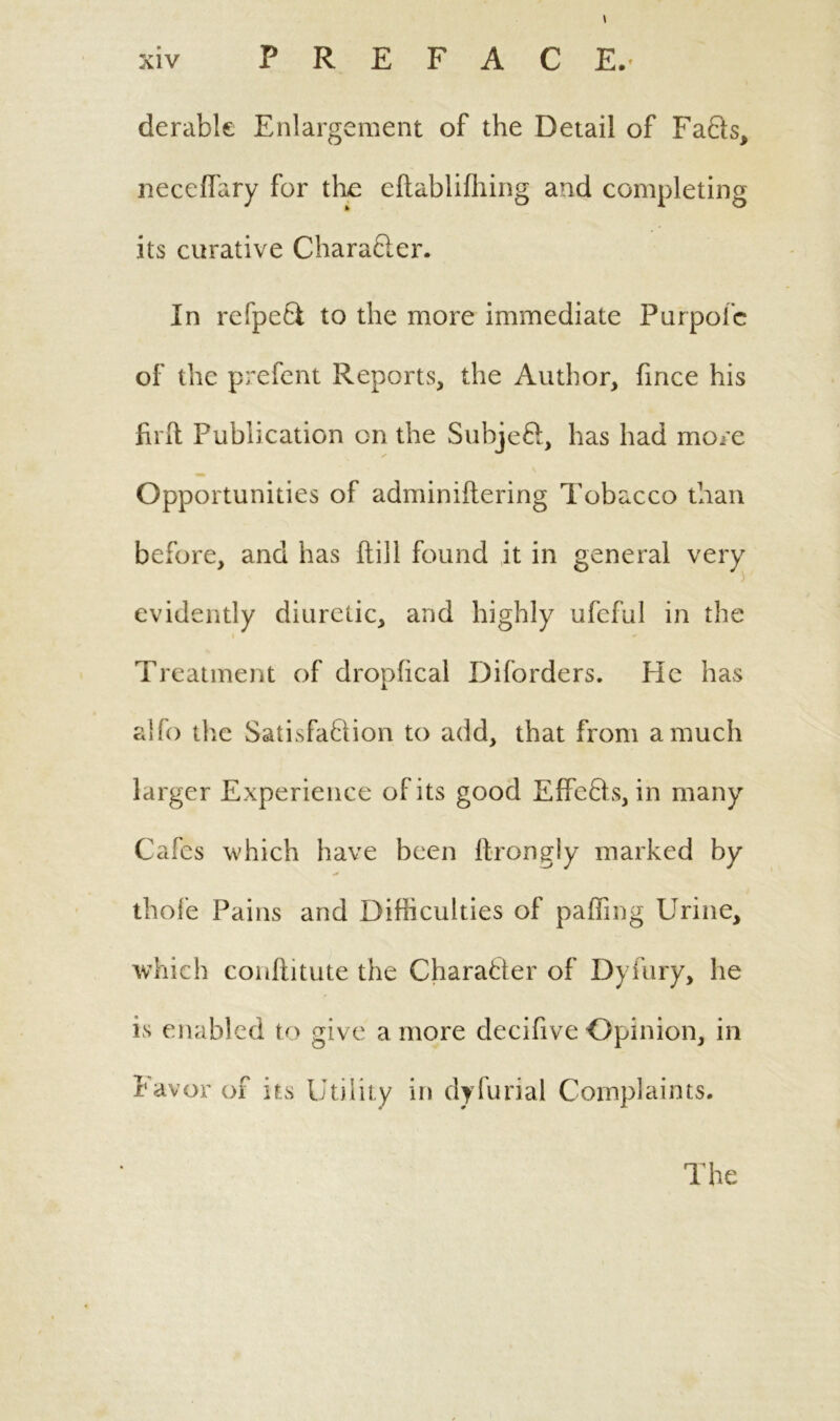 derable Enlargement of the Detail of Fafts, necelfary for the eftablifhing and completing its curative Charafter. In refpeft to the more immediate Purpofc of the prefent Reports, the Author, fince his firft Publication on the Subjeft, has had more Opportunities of adminiftering Tobacco than before, and has Hill found it in general very evidently diuretic, and highly ufeful in the Treatment of dropfical Diforders. He has alfo the Satisfaction to add, that from a much larger Experience of its good Effcfts, in many Cafes which have been llrongly marked by thofe Pains and Difficulties of palling Urine, which conftitute the Character of Dyfury, he is enabled to give a more decifive Opinion, in favor of its Utility in dyfurial Complaints.