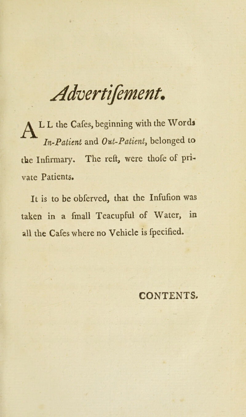 L the Cafes, beginning with the Words In-Patient and Out-Patient, belonged to the Infirmary. The reft, were thofe of pri- vate Patients. It is to be obferved, that the Infufion was taken in a fmall Teacupful of Water, in all the Cafes where no Vehicle is fpecified. CONTENTS.