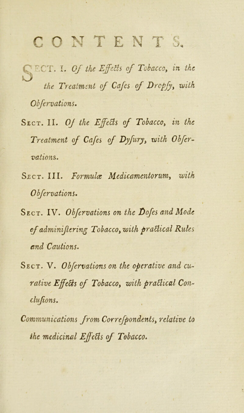 C  CT. L Of the Efdls of Tobacco, in the o the Treatment of Cafes of Drcpfy, with Obfervations. Sect. II. Of the Effects of Tobacco, in the Treatment of Cafes of Dyfury, with Obfer- vations. / i Sect. III. Formulae Medicamentorum, with Obfervations. Sect. IV. Obfervations on the Tdofes and Mode of adminifering Tobacco, with practical Rules and Cautions. Sect. V. Obfervations on the operative and cu- rative Effe&s of Tobacco, with practical Con- clufions. Communications from Correfpondents, relative to the medicinal Effects of Tobacco. i