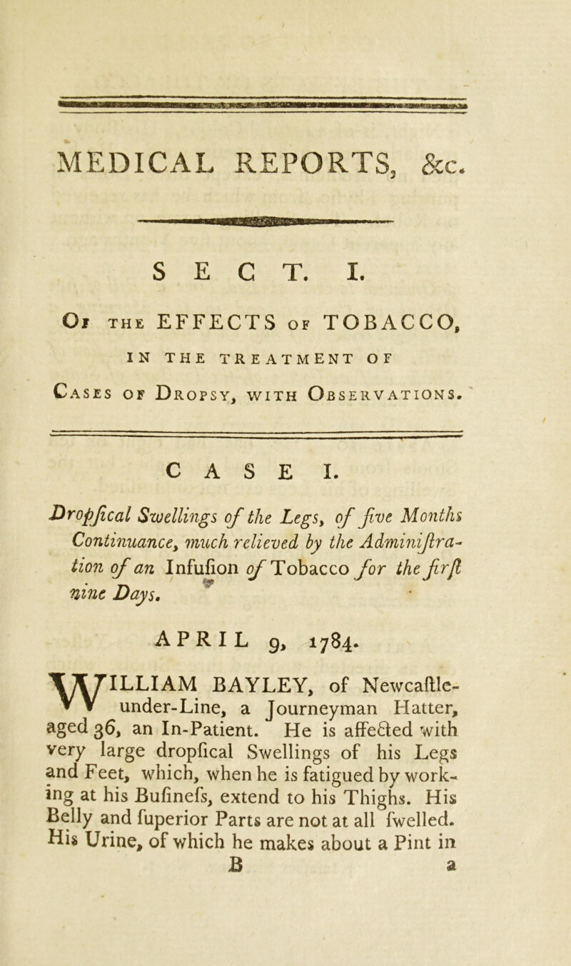 MEDICAL REPORTS, &c. SECT. I. Of the EFFECTS of TOBACCO, IN THE TREATMENT OF Cases of D ROPSY, WITH o BSERVATIONS. CASE I. Dropfcal Swellings of the Legs, of five Months Continuance, much 7~elieved by the Adminifira- tion of an Infufion of Tobacco for the f rjl nine Days, APRIL g, 1784. WILLIAM BAYLEY, of Newcaftle- under-Line, a Journeyman Hatter, aged 36, an In-Patient. He is affefted with very large dropfical Swellings of his Legs and Feet, which, when he is fatigued by work- ing at his Bufinefs, extend to his Thighs. His Belly and fuperior Parts are not at all fwelled. His Urine, of which he makes about a Pint in B a