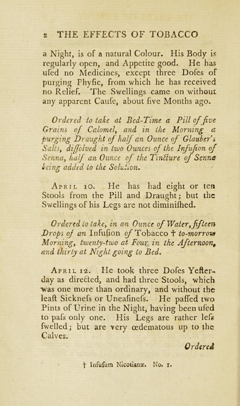 a Night, is of a natural Colour. His Body is regularly open, and Appetite good. He has ufed no Medicines, except three Dofes of purging Fhyfic, from which he has received no Relief. The Swellings came on without any apparent Caufe, about five Months ago. Ordered to take at Bed-Time a Pill of five Grains of Calomel, and in the Morning a purging Draught of half an Ounce of Glauber s Salts, diffolved in two Ounces of the Iifufion of Senndy half an Ounce of the Tintture of Sennet- being added to the Solution. April 10. He has had eight or ten Stools from the Pill and Draught; but the Swellings of his Legs are not diminifhed. Ordered to take, in an Ounce of Watery fifteen Drops of an Infufion of Tobacco t to-morrow Morning, twenty-two at Four in the Afternoon^ and thirty at Night going to Bed* ✓ April 12. He took three Dofes Yefter- day as dire&ed, and had three Stools, which was one more than ordinary, and without the leaft Sicknefs or Uneafinefs. He paffed two Pints of Urine in the Night, having been ufed to pafs only one. His Legs are rather lefs fwelled; but are very cedematous up to the Calves. Ordered t Infufum Nicotians?. No. r.