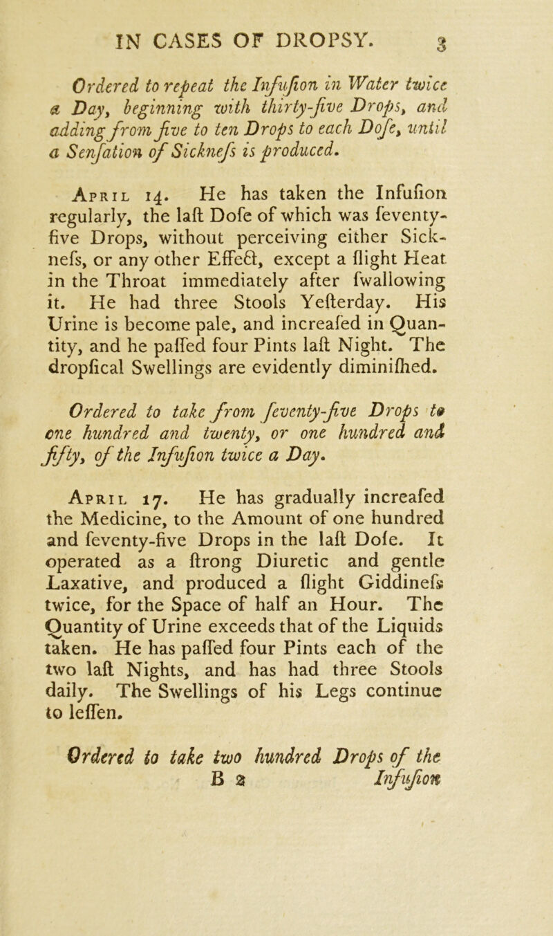 Ordered to repeat the Infujion in Water twice a Day, beginning with thirty-five Drops, and adding from five to ten Drops to each Dofe, until a Senfiation of Sicknefis is produced. April 14. He has taken the Infufion regularly, the laft Dofe of which was feventy- five Drops, without perceiving either Sick- nefs, or any other EffeH, except a flight Heat, in the Throat immediately after fwallowing it. He had three Stools Yefterday. His Urine is become pale, and increafed in Quan- tity, and he patted four Pints laft Night. The dropficai Swellings are evidently diminifhed. Ordered to take from fieventyfive Drops t& cne hundred and twenty, or one hundred and fifty> of the Infufion twice a Day. April 17. He has gradually increafed the Medicine, to the Amount of one hundred and feventy-five Drops in the laft Dofe. It operated as a ftrong Diuretic and gentle Laxative, and produced a flight Giddinefs twice, for the Space of half an Hour. The Quantity of Urine exceeds that of the Liquids taken. He has paffed four Pints each of the two laft Nights, and has had three Stools daily. The Swellings of his Legs continue to leffen. Ordered to take two hundred Drops of the B % Infufion