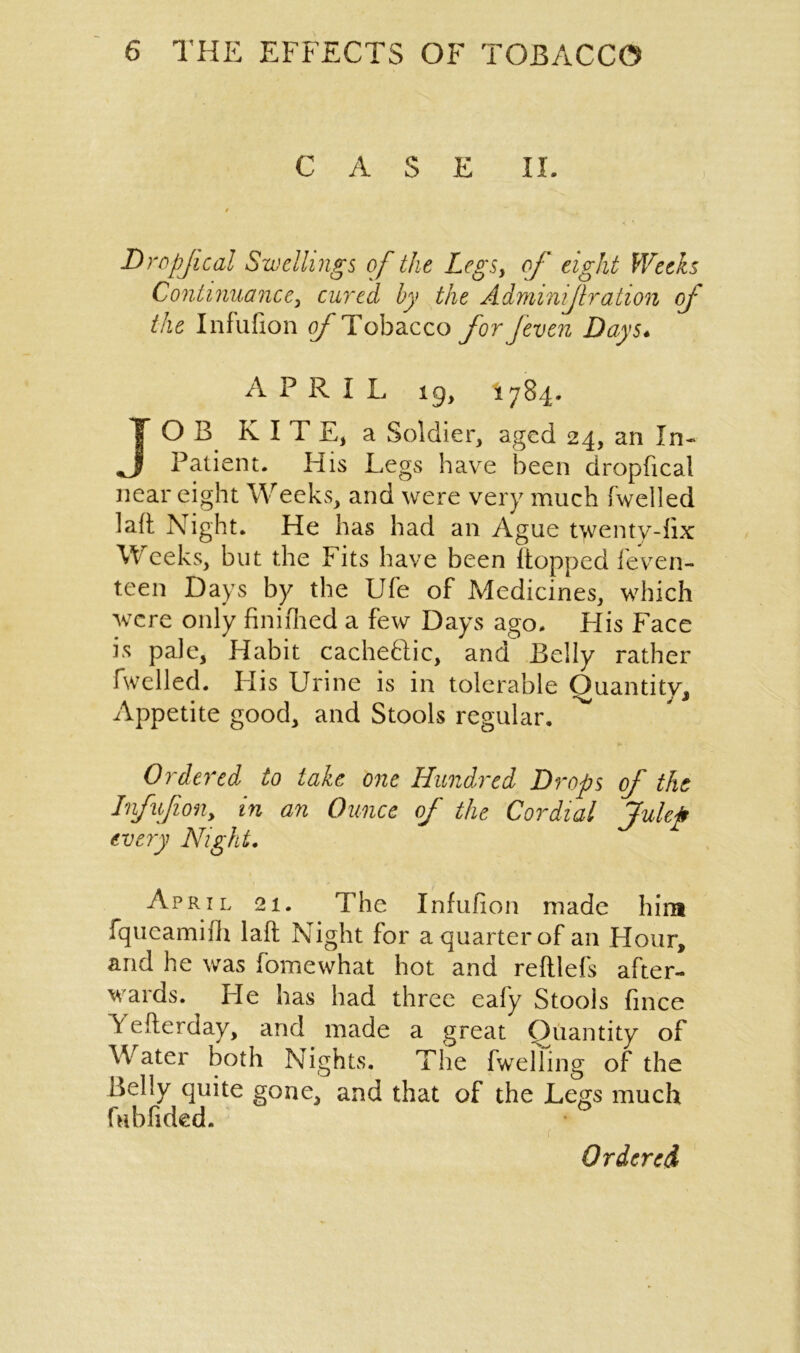 CASE II. Dropjical Swellings of the Legsy of eight Weeks Continuance, cured by the Adminijlration of the Infufion o/'Tobacco for Jeven Days* A P R I L 19, 1784. JOB KITE, a Soldier, aged 24, an In- J Patient. His Legs have been dropfical near eight Weeks, and were very much (welled laft Night. He has had an Ague twenty-fix Weeks, but the Fits have been (topped feven- teen Days by the Ufe of Medicines, which were only finifhed a few Days ago. His Face is pale, Habit cache&ic, and Belly rather fwelled. His Urine is in tolerable Quantity, Appetite good, and Stools regular. ^ fr> • Ordered to take one Hundred Drops of the Infufion, in an Ounce of the Cordial Julep every Night. April 21. The Infufion made him fqucamifh laft Night for a quarter of an Hour, and he was fomewhat hot and reftlefs after- wards. He has had three eafy Stools fince V efterday, and made a great Quantity of W ater both Nights. The fwelling of the Belly quite gone, and that of the Legs much fubfided. Ordered