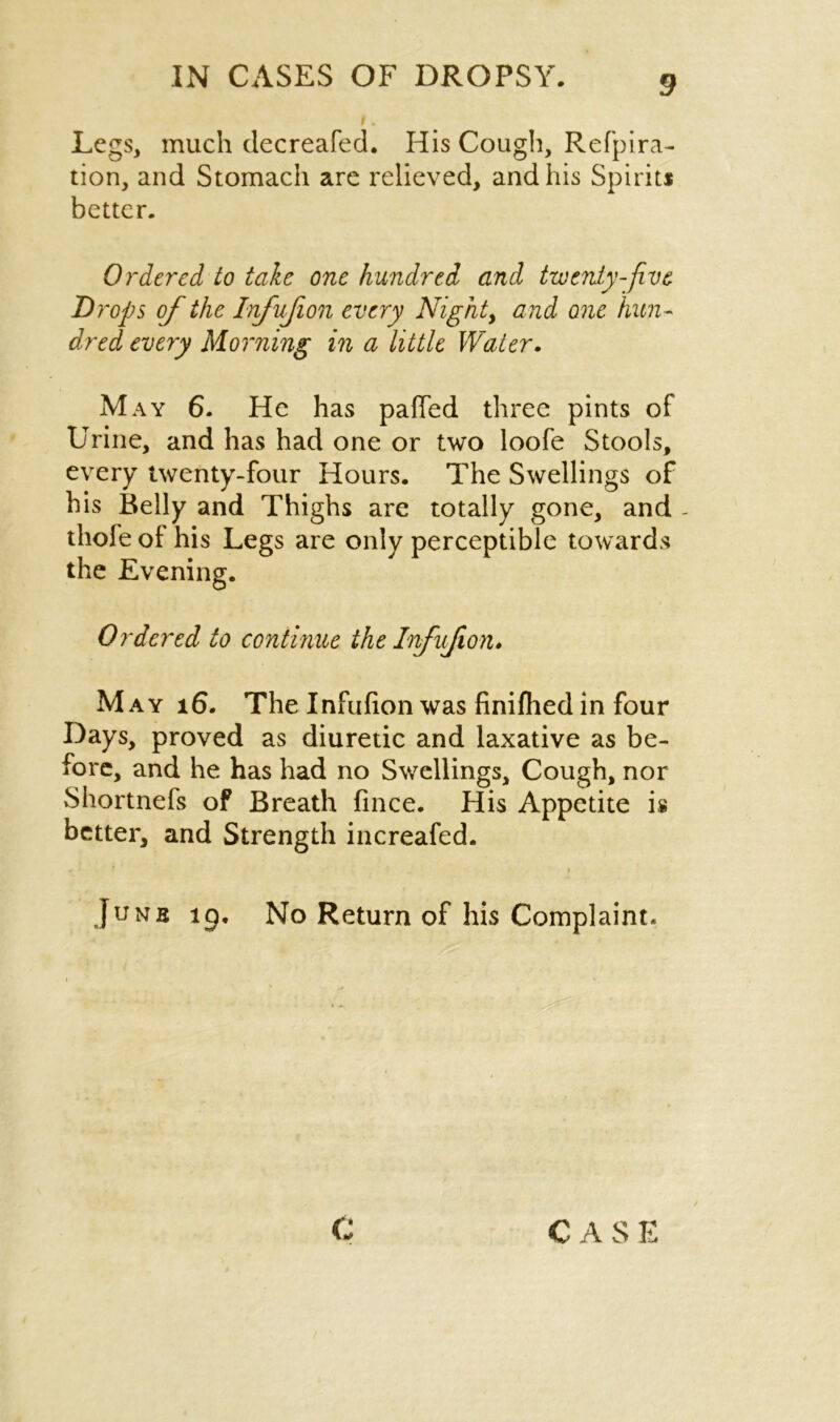 Legs, much decreafed. His Cough, Refpira- tion, and Stomach are relieved, and his Spirits better. Ordered to tale one hundred and twenty-five Drops of the Infujion every Night, and one hun- dred every Morning in a little Water. May 6. He has paffed three pints of Urine, and has had one or two loofe Stools, every twenty-four Hours. The Swellings of his Belly and Thighs are totally gone, and - thofe of his Legs are only perceptible towards the Evening. Ordered to continue the Infujion. M ay 16. The Infufion was finifhed in four Days, proved as diuretic and laxative as be- fore, and he has had no Swellings, Cough, nor Shortnefs of Breath fince. His Appetite is better, and Strength increafed. • * ’ i Junb ig. No Return of his Complaint.