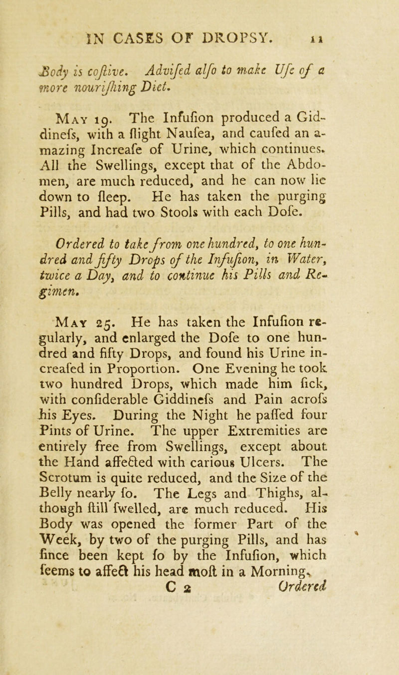 JSoiy is coftive. Advifed alfo to make life of a more nourijhing Diet. May 19. The Infufion produced a Gid- dinefs, with a flight Naufea, arid caufed an a- mazing Increafe of Urine, which continues. All the Swellings, except that of the Abdo- men, are much reduced, and he can now lie down to deep. He has taken the purging Pills, and had two Stools with each Dofe. Ordered to take from one hundred, to one hun- dred and fifty Drops of the Infufion, in Water, twice a Day) and to continue his Pills and Re- gimen. May 25. He has taken the Infufion re- gularly, and enlarged the Dofe to one hun- dred and fifty Drops, and found his Urine in- creafed in Proportion. One Evening he took two hundred Drops, which made him flick, with confiderable Giddinefs and Pain acrofs his Eyes. During the Night he paffed four Pints of Urine. The upper Extremities are entirely free from Swellings, except about the Hand affefted with carious Ulcers. The Scrotum is quite reduced, and the Size of the Belly nearly fo. The Legs and Thighs, al- though flill dwelled, are much reduced. His Body was opened the former Part of the Week, by two of the purging Pills, and has fince been kept fo by the Infufion, which feems to affeft his head moft in a Mornings C 2 Ordered