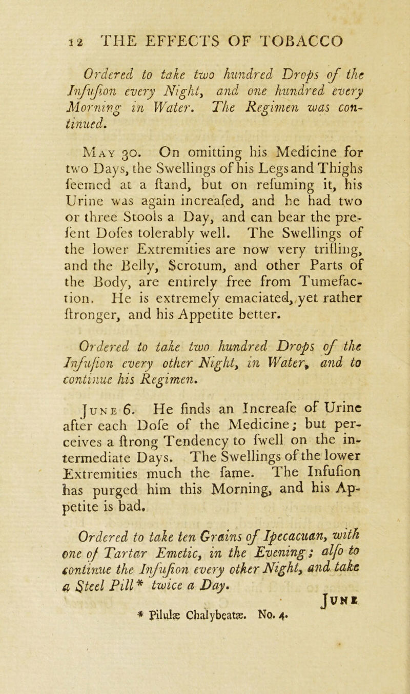 Ordered to take two hundred Drops of the Infufion every Nighty and one hundred every Morning in Water. The Regimen was con- tinued. May on. On omitting his Medicine for O O two Days, the Swellings of his Legs and Thighs feemed at a ftand, but on refuming it, his Urine was again increafed, and he had two or three Stools a Day, and can bear the pre- lent Doles tolerably well. The Swellings of the lower Extremities are now very trilling, and the Belly, Scrotum, and other Parts of the Body, are entirely free from Tumefac- tion. Fie is extremely emaciated, yet rather ftronger, and his Appetite better. Ordered to take tzoo hundred Drops of the Infufion every other Nighty in Water* and to continue his Regimen. June 6. He finds an Increafe of Urine after each Dole of the Medicine; but per- ceives a ftrong Tendency to (well on the in- termediate Days. The Swellings of the lower Extremities much the fame. The Infufion has purged him this Morning, and his Ap- petite is bad. Ordered to tale ten Grains of Iptcacuany with one of Tartar Emeticy in the Evening; alfo to continue the Infufion every other Night, and take a Steel Pill * twice a Day. JVN* * Pilule Chalybeate. No. 4.