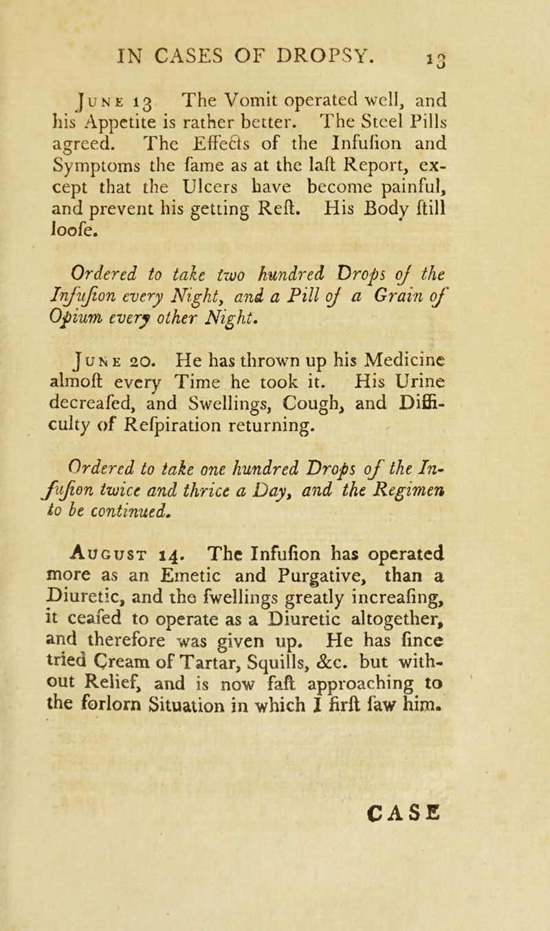 June 13 The Vomit operated well, and his Appetite is rather better. The Steel Pills agreed. The EffeCls of the Infufion and Symptoms the fame as at the laft Report, ex- cept that the Ulcers have become painful, and prevent his getting Reft. His Body ftill loofe. Ordered to tale two hundred Drops oj the Infufion every Night, and a Pill oj a Grain of Opium every other Night. June 20. He has thrown up his Medicine almoft every Time he took it. His Urine decreafed, and Swellings, Cough, and Diffi- culty of Refpiration returning. Ordered to take one hundred Drops of the In- fufion twice and thrice a Day, and the Regimen to he continued. August 14. The Infufion has operated more as an Emetic and Purgative, than a Diuretic, and the fwellings greatly increafing, it ceafed to operate as a Diuretic altogether, and therefore was given up. He has fince tried Cream of Tartar, Squills, &c. but with- out Relief, and is now faft approaching to the forlorn Situation in which I firft faw him.