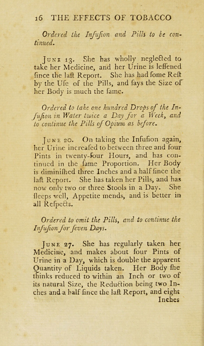 Ordered the Infufion and Pills to be con- tinued. Junj. 13. She has wholly negle&ed to take her Medicine, and her Urine is lefiened iince the 1 all Report. She has hadfome Reft by the Ufe of the Pills, and lays the Size of her Body is much the fame. Ordered to take one hundred Drops of the In- fujion in Water tzuice a Day for a Week, and to continue the Pills of Opium as before. 1 June 20. On taking the Infufion again, her Urine increafed to between three and four Pints in twenty-four Hours, and has con- tinued in the fame Proportion. Her Body is diminiihed three Inches and a hall fince the laft Report. She has taken her Pills, and has now only two or three Stools in a Day. She deeps well. Appetite mends, and is better in all Refpe&s. Ordered to omit the Pills, and to continue the Infufion for feven Days. June 27. She has regularly taken her Medicine, and makes about four Pints of Urine in a Day, which is double the apparent Quantity of Liquids taken. Her Body fhe thinks reduced to within an Inch or two of its natural Size, the ReduHion being two In- ches and a half Iince the laft Report, and eight Inches