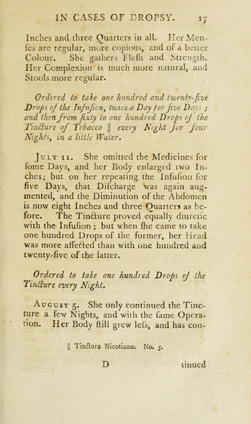 Inches and three Quarters in all. Her Men- fes are regular, more copious, and of a better Colour. She gathers Flefh and Strength. Pier Complexion is much more natural, and Stools more regular. Ordered to take one hundred and twenty-five Drops oj the Injufion> twice a Day for jive Days ; and then fromJixty to one hundred Drops oj the TinBure of Tobacco |j every Night jor jour Nights, in a little Water. July 11. She omitted the Medicines for feme Days, and her Body enlarged two In- ches; but on her repeating the Infufion for five Days, that Difcharge was again aug- mented, and the Diminution of the Abdomen is now eight Inches and three Quarters as be- fore. The Tincture proved equally diuretic with the Infufion ; but when fhe came to take one hundred Drops of the former, her Head was more affefted than with one hundred and twenty-five of the latter. Ordered to take one hundred Drops oj the TinBure every Night. August 5. She only continued the Tinc- ture a few Nights, and with the fame Opera- tion. Her Body (till grew lefs, and has con- 11 Tindtura Nicotian#, No, 5. D tinued