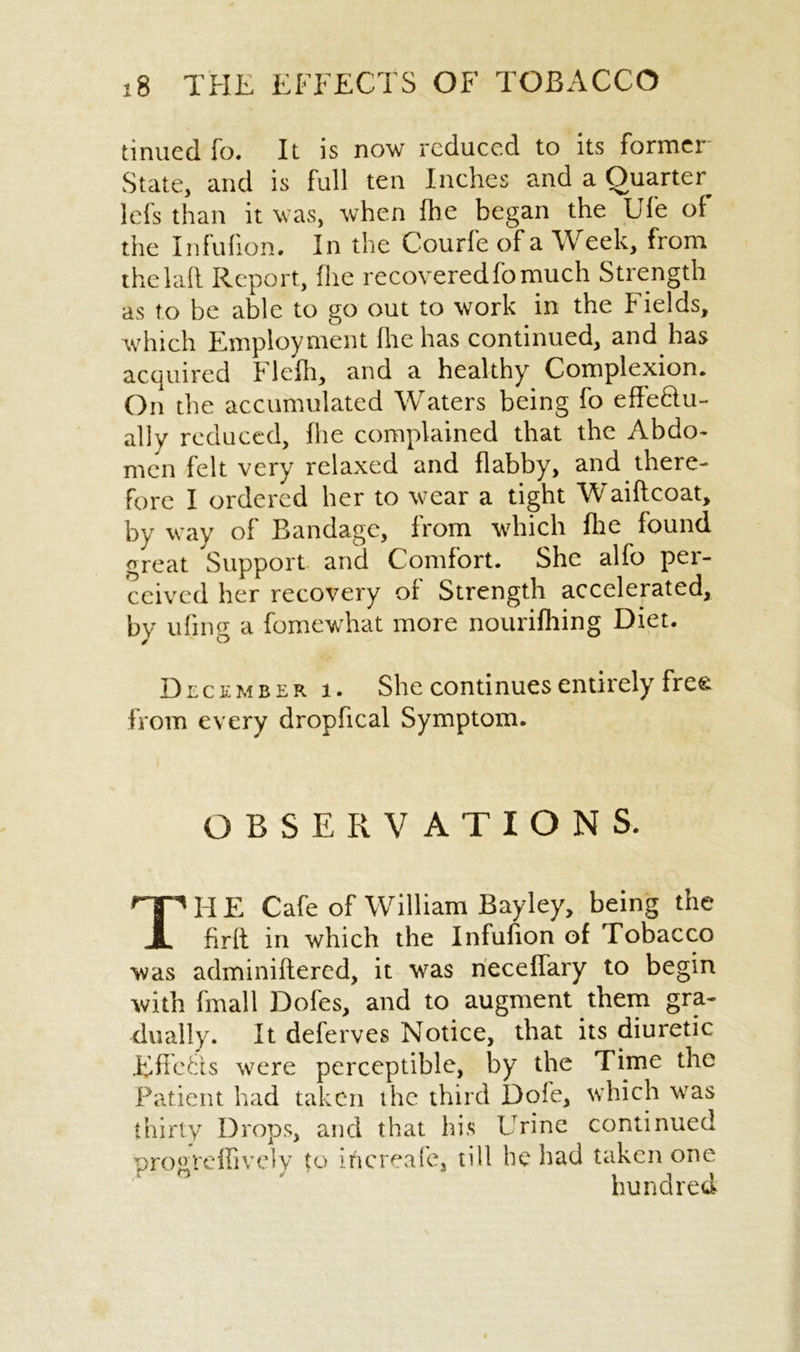 tinued fo. It is now reduced to its former State, and is full ten Inches and a Quarter lefs than it was, when ihe began the Ufe of the Infufion. In the Courfe of a Week, from thelafi Report, (lie recovered fo much Strength as to be able to go out to work in the Fields, which Employment fire has continued, and has acquired Flefli, and a healthy Complexion. On the accumulated Waters being fo effe&u- ally reduced, Ihe complained that the Abdo- men felt very relaxed and flabby, and there- fore I ordered her to wear a tight Waiftcoat, by way of Bandage, from which fhe found great Support and Comfort. She alfo per- ceived her recovery of Strength accelerated, by ufing a fomewhat more nourifhing Diet. December i. She continues entirely free from every dropfical Symptom. OBSERVATIONS. TH E Cafe of William Bayley, being the firlt in which the Infufion of Tobacco was adminiftered, it was neceffary to begin with final 1 Dofes, and to augment them gra- dually. It deferves Notice, that its diuretic Effects were perceptible, by the Time the Patient had taken the third Dofe, which was thirty Drops, and that his Urine continued pro ° re ill v el y to increase, till be had taken one hundred