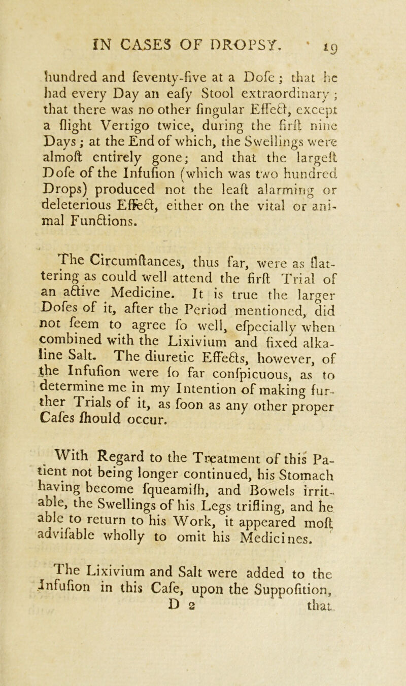 hundred and feventy-live at a Dofc ; that he had every Day an eafy Stool extraordinary ; that there was no other lingular EffeD, except a flight Vertigo twice, during the firlt nine Days ,* at the End of which, the Swellings were almoft entirely gone; and that the largeft Dofe of the Infufion (which was two hundred Drops) produced not the lead alarming or deleterious Effefl, either on the vital or ani- mal Funftions. The Circumftances, thus far, were as flat- tering as could well attend the firlt Trial of an aCtive Medicine. It is true the larger Dofes of it, after the Period mentioned, did not feem to agree fo well, efpccially when combined with the Lixivium and fixed alka- line Salt. The diuretic EffeCts, however, of the Infufion were fo far confpicuous, as to determine me in my Intention of making fur- ther Trials of it, as foon as any other proper Cafes fhould occur. With Regard to the Treatment of this Pa- tient not being longer continued, his Stomach having become fqueamifh, and Bowels irrit- able, the Swellings of his Legs trifling, and he aole to return to his Work, it appeared moft advifable wholly to omit his Medicines. / The Lixivium and Salt were added to the infufion in this Cafe, upon the Suppofition, D 2 that