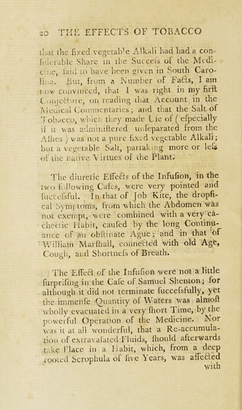 that the nxcd vegetable Alkali had had a. con- fiderable Share in the Succeis of the Medi- cine, laid to have been given in South Caro- lina. But, from a Number of bafts, I am row convinced, that l was right in my firft C ,/iijeft’oe, on reading ihat Account in the Metrical Commentaries; and that the Salt of Tobacco, which they made Lie of ( efpecially if it was adminiftered unSeparated from the Allies ) was not a pure fixed vegetable Alkali; but a vegetable Salt, partaking more or lef$ of the native Virtues of the Plant. The diuretic Effefts of the Infufion, in the twro following Calcs, were very pointed and fuccefsful. In that of Job Kite, the dropfi- cal Sym) toms, from which the Abdomen was not exempt,-were combined with a very'ca- chectic ilabit, caufed by the long Continu- ance of an obitinate Ague; and in that of William Marfhall, connected with old Age, Cough, and Shortnefs of Breath. The Effeft of the Infufion were not a little furp riling in the Cale of Samuel S lien toil; lor although it did not terminate luccefsfully, yet the im me rife Quantity oi Waters was almoft wholly evacuated in a very fhort 1 ime, by the powerful Operation of the Medicine. Nor was it at all wonderful, that a Re-accumula- tion of extravalated Fluids, Ihould afterwards take Place in a Habit, which, from a deep tooted S crop hula of live Years, was affefted with