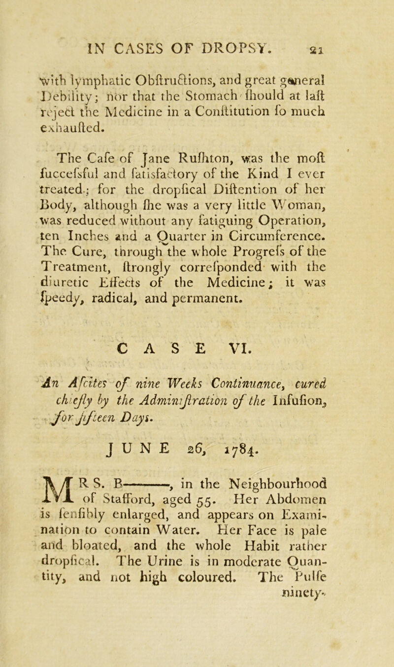 W’th lymphatic Obftruftions, and great general Debility; nor that the Stomach'fhould at lalt reject the Medicine in a Conllitution fo much exhaufted. The Cafe of Jane Rufhton, was the moft fuccefsful and fatisfactory of the Kind I ever treated; for the dropfical Detention of her Body, although file was a very little Woman, was reduced without any fatiguing Operation, ten Inches arid a Quarter in Circumference. The Cure, through the whole Progrefs of the Treatment, ftrongiy correfponded with the diuretic Effects of the Medicine; it was fpeedy, radical, and permanent. CASE VI. An Afcites of nine Weeks Continuance, cured chiefly by the Adminiflration of the Infufion, for fifteen Days. JUNE 26, 1784. MR S. B , in the Neighbourhood of Stafford, aged 55. Her Abdomen is fenfibly enlarged, and appears on Exami- nation to contain Water. Her Face is pale and bloated, and the whole Habit rather dropfical. The Urine is in moderate Quan- tity, and not high coloured. The Pulfe ninety*