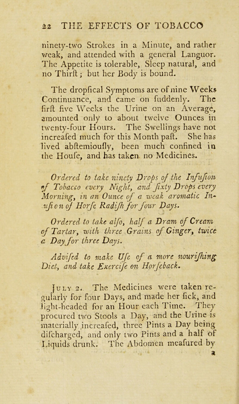 ninety-two Strokes in a Minute, and rather weak, and attended with a general Languor. The Appetite is tolerable, Sleep natural, and no Thirft; but her Body is bound. The dropfical Symptoms are of nine Weeks Continuance, and came on fuddenly. The firft five Weeks the Urine on an Average, amounted only to about twelve Ounces in twenty-four Hours. The Swellings have not increafed much for this Month pad. She has lived abftemioufly, been much confined in the Houfe, and has taken no Medicines. * ■ * k * * . ti~ Ordered to take ninety Drops of the Infufion tf Tobacco every Night, and Jixty Drops every Morning, in an Ounce of a weak aromatic In- vfionof Horfc Radijh for Jour Days. Ordered to take alfo, half a Dram of Cream of Tartar, with three Grains of Ginger, twice a Day for three Days. Advifed to make Ufe of a more nourijhing Diet, and take Exercife on Horfeback. July 2. The Medicines were taken re- gularly for four Days, and made her fick, and light-headed for an Hour each Time. They procured two Stools a Day, and the Urine is materially increafed, three Pints a Day being difcharged, and only two Pints and a half of Liquids drunk. The Abdomen meafured by a