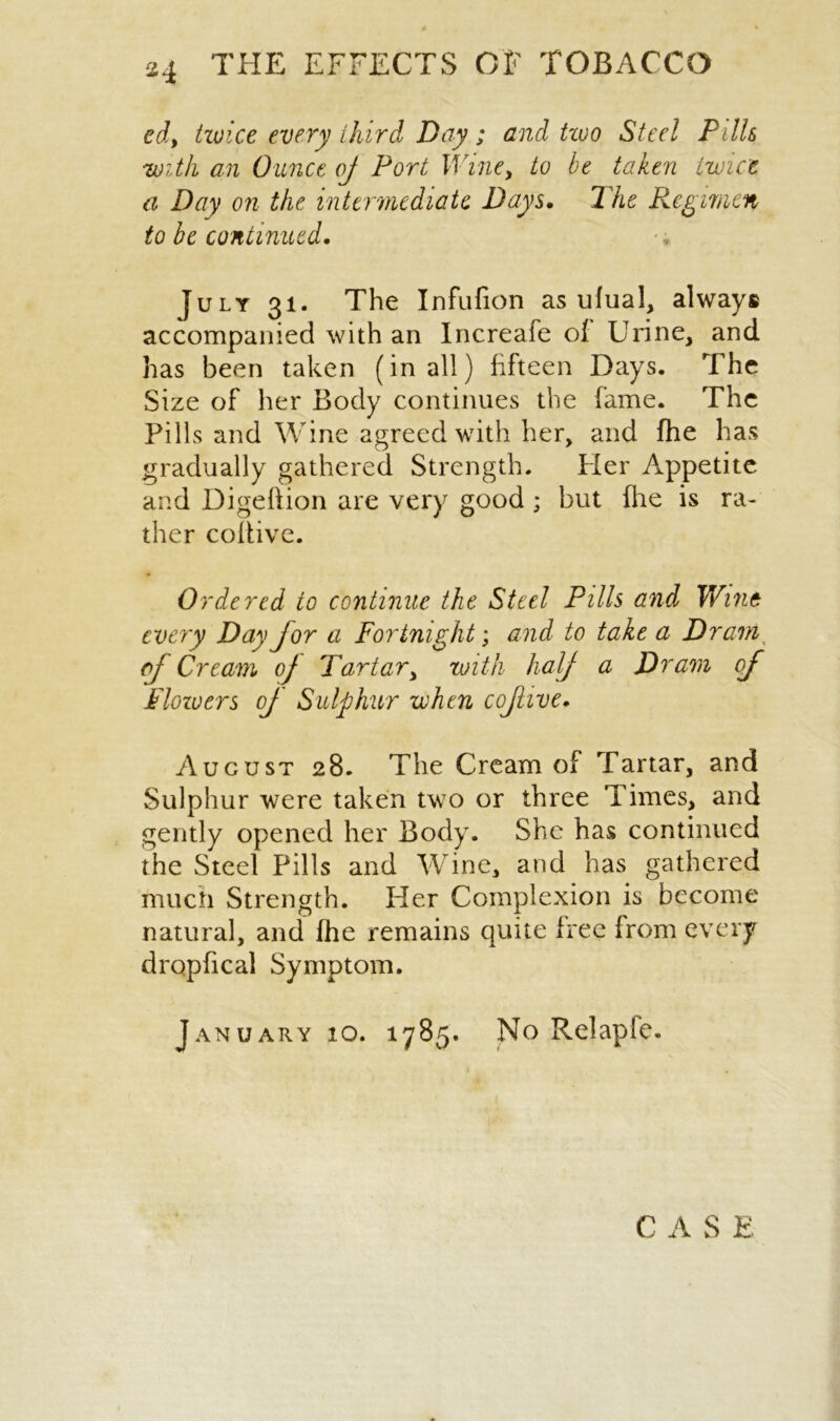 ed, twice every third Day; and tioo Steel Pills 'with an Ounce oj Port M ine, to be taken twice a Day on the intermediate Days. The Regimen to be continued. July 31. The Infufion as ufual, always accompanied with an Increafe of Urine, and has been taken (in all) fifteen Days. The Size of her Body continues the fame. The Pills and Wine agreed with her, and fhe has gradually gathered Strength. Her Appetite and Digeftion are very good ; but (lie is ra- ther coifive. Ordered to continue the Steel Pills and Wine every Day jor a Fortnight; and to take a Dram of Cream oj Tartar, with half a Dram oj Floiuers of Sulphur when cojlive. August 28. The Cream of Tartar, and Sulphur were taken two or three Times, and gently opened her Body. She has continued the Steel Pills and Wine, and has gathered much Strength. Her Complexion is become natural, and fhe remains quite free from every drQpfical Symptom. January 10. 1785. No Relaple. C A S E