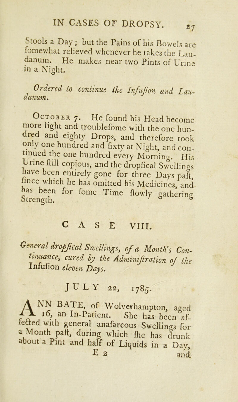 27 Stools a Day; but the Pains of his Bowels are fomewhat relieved whenever he takes the Lau- danum. He makes near two Pints of Urine in a Night. Ordered to continue the Infufion and Lau- danum. October 7. He found his Head become more light and troublefome with the one hun- dred and eighty Drops, and therefore took only one hundred and fixty at Night, and con- tinued the one hundred every Morning. His Urine fhll copious, and the dropfical Swellings lave been entirely gone for three Days paft nee which he has omitted his Medicines, and nas been for fome Time {lowly gathering Strength. ' ^ CASE VIII. General dropfical Swellings, of a Month's Con- tinuance, cured by the Adminif ration of the Infufion eleven Days. JULY 22, 1785. A NN BATE, of Wolverhampton, aged f* ,16*3 In-Patient. She has been af- teded with general anafarcous Swellings for a Month paft, during which {he has drunk about a Pint and half of Liquids in a Day, U 2 and.